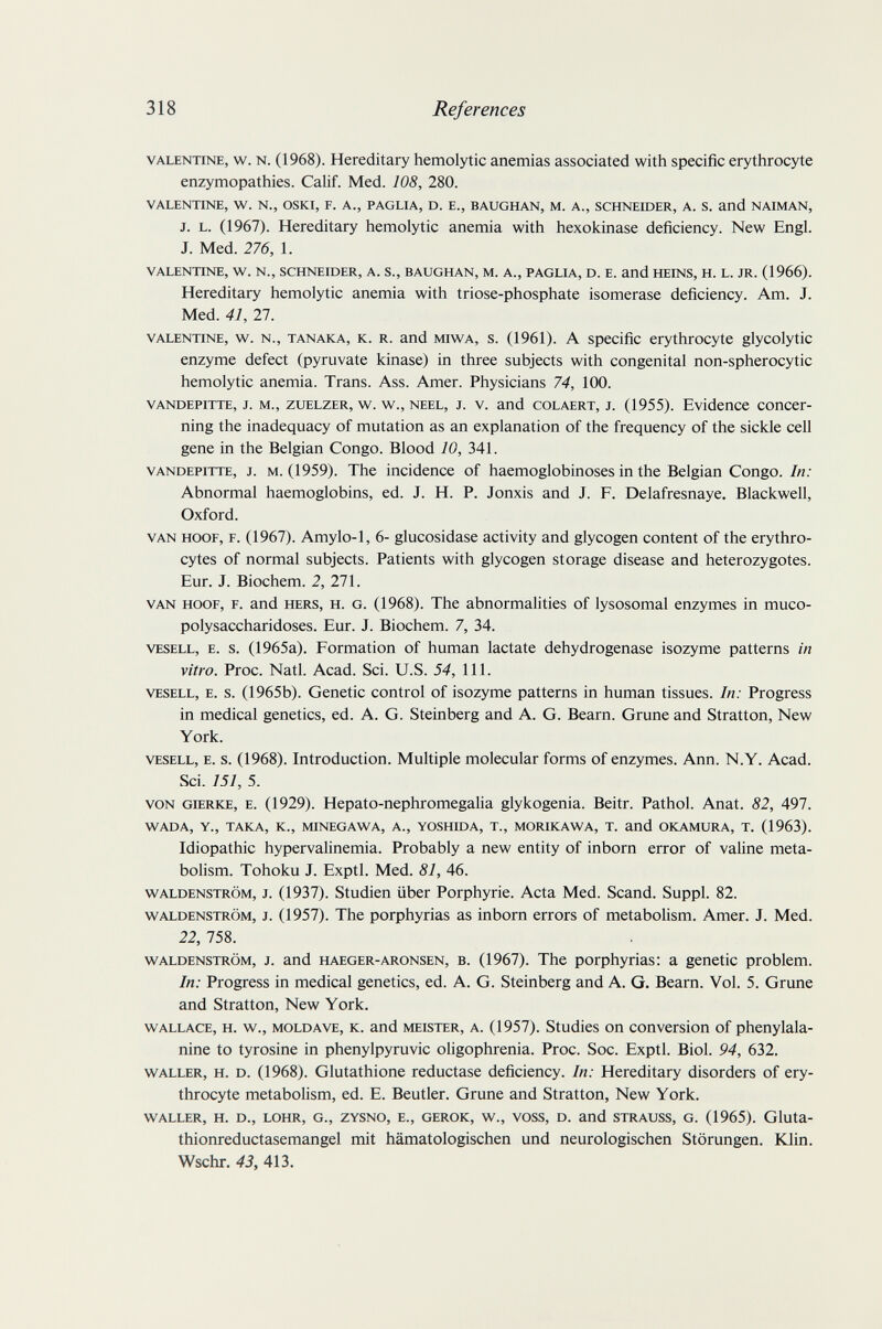 318 References VALENTINE, w. N. (1968). Hereditary hemolytic anemias associated with specific erythrocyte enzymopathies. CaHf. Med. 108, 280. VALENTINE, W. N., OSKI, F. A., PAGLIA, D. E., BAUGHAN, M. A., SCHNEIDER, A. S. and NAIMAN, J. L. (1967). Hereditary hemolytic anemia with hexokinase deficiency. New Engl. J. Med. 276, 1. VALENTINE, W. N., SCHNEIDER, A. S., BAUGHAN, M. A., PAGLIA, D. E. and HEINS, H. L. JR. (1966). Hereditary hemolytic anemia with triose-phosphate isomerase deficiency. Am. J. Med. 41, 27. VALENTINE, w. N., TANAKA, K. R. and MiwA, s. (1961). A Specific erythrocyte glycolytic enzyme defect (pyruvate kinase) in three subjects with congenital non-spherocytic hemolytic anemia. Trans. Ass. Amer. Physicians 74, 100. VANDEPiTTE, J. M., ZUELZER, w. w., NEEL, J. V. and coLAERT, J. (1955). Evidence concer¬ ning the inadequacy of mutation as an explanation of the frequency of the sickle ceU gene in the Belgian Congo. Blood 10, 341. VANDEPITTE, J. M. (1959). The incidence of haemoglobinoses in the Belgian Congo. In: Abnormal haemoglobins, ed. J. H. P. Jonxis and J. F. Delafresnaye. Blackwell, Oxford. VAN HOOF, F. (1967). Amylo-1, 6- glucosidase activity and glycogen content of the erythro¬ cytes of normal subjects. Patients with glycogen storage disease and heterozygotes. Eur. J. Biochem. 2, 271. VAN HOOF, F. and HERS, H. G. (1968). The abnormalities of lysosomal enzymes in muco¬ polysaccharidoses. Eur. J. Biochem. 7, 34. VESELL, E. s. (1965a). Formation of human lactate dehydrogenase isozyme patterns in vitro. Proc. Natl. Acad. Sci. U.S. 54, 111. VESELL, E. s. (1965b). Genetic control of isozyme patterns in human tissues. In: Progress in medical genetics, ed. A. G. Steinberg and A. G. Beam. Grune and Stratton, New York. VESELL, E. s. (1968). Introduction. Multiple molecular forms of enzymes. Ann. N.Y. Acad. Sci. 151, 5. VON GIERKE, E. (1929). Hepato-nephromegalia glykogenia. Beitr. Pathol. Anat. 82, 497. WADA, Y., TAKA, K., MINEGAWA, A., YOSHIDA, T., MORIKAWA, T. and OKAMURA, T. (1963). Idiopathic hypervalinemia. Probably a new entity of inborn error of valine meta¬ bolism. Tohoku J. Exptl. Med. 81, 46. WALDENSTROM, J. (1937). Studien über Porphyrie. Acta Med. Scand. Suppl. 82. WALDENSTROM, J. (1957). The porphyrias as inborn errors of metabolism. Amer. J. Med. 22, 758. WALDENSTROM, J. and HAEGER-ARONSEN, B. (1967). The porphyrias: a genetic problem. In: Progress in medical genetics, ed. A. G. Steinberg and A. G. Beam. Vol. 5. Grune and Stratton, New York. WALLACE, H. w., MOLDAVE, К. and MEISTER, A. (1957). Studies on conversion of phenylala¬ nine to tyrosine in phenylpyruvic oligophrenia. Proc. Soc. Exptl. Biol. 94, 632. WALLER, H. D. (1968). Glutathione reductase deficiency. In: Hereditary disorders of ery¬ throcyte metabolism, ed. E. Beutler. Grune and Stratton, New York. WALLER, H. D., LOHR, G., ZYSNO, E., GEROK, W., VOSS, D. and STRAUSS, G. (1965). Gluta- thionreductasemangel mit hämatologischen und neurologischen Störungen. Ю1п. Wschr. 43, 413.