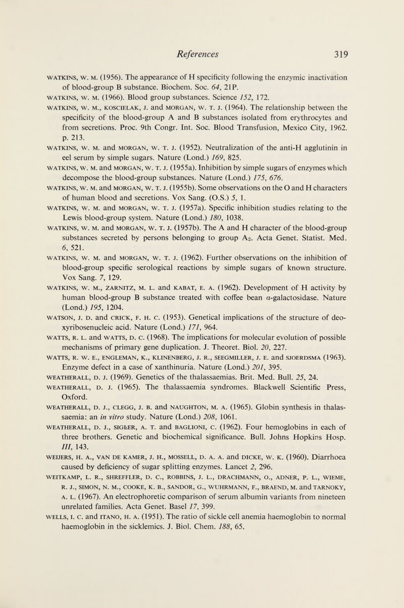 References 319 watkins, w. m. (1956). The appearance of H specificity following the enzymic inactivation of blood-group В substance. Biochem. Soc. 64, 2IP. WATKINS, w. M. (1966). Blood group substances. Science 152, 172. WATKINS, w. M., KOSCiELAK, J. and MORGAN, w. T. J. (1964). The relationship between the specificity of the blood-group A and В substances isolated from erythrocytes and from secretions. Proc. 9th Congr. Int. Soc. Blood Transfusion, Mexico City, 1962. p. 213. watkins, w. m. and morgan, w. t. j. (1952). Neutralization of the anti-H agglutinin in eel serum by simple sugars. Nature (Lond.) 169, 825. watkins, w. m. and morgan, w. t. j. (1955a). Inhibition by simple sugars of enzymes which decompose the blood-group substances. Nature (Lond.) 175, 676. watkins, w. m. and morgan, w. t. j. (1955b). Some observations on the О and H characters of human blood and secretions. Vox Sang. (O.S.) 5, 1. watkins, w. m. and morgan, w. t. j. (1957a). Specific inhibition studies relating to the Lewis blood-group system. Nature (Lond.) 180, 1038. watkins, w. м. and morgan, w. t. j. (1957b). The A and H character of the blood-group substances secreted by persons belonging to group Аг. Acta Genet. Statist. Med. 6, 521. watkins, w. m. and morgan, w. t. j. (1962). Further observations on the inhibition of blood-group specific serological reactions by simple sugars of known structure. Vox Sang. 7, 129. WATKINS, w. M., ZARNITZ, M. L. and KABAT, E. A. (1962). Development of H activity by human blood-group В substance treated with coffee bean a-galactosidase. Nature (Lond.) 195, 1204. WATSON, J. D. and CRICK, F. H. c. (1953). Genetical implications of the structure of deo- xyribosenucleic acid. Nature (Lond.) 171, 964. WATTS, R. L. and WATTS, D. c. (1968). The implications for molecular evolution of possible mechanisms of primary gene duplication. J. Theoret. Biol. 20, 227. WATTS, R. W. E., ENGLEMAN, K., KLINENBERG, J. R., SEEGMILLER, J. E. and SJOERDSMA (1963). Enzyme defect in a case of xanthinuria. Nature (Lond.) 201, 395. WEATHERALL, D. J. (1969). Genetics of the thalassaemias. Brit. Med. Bull. 25, 24. WEATHERALL, D. J. (1965). The thalassaemia syndromes. Blackwell Scientific Press, Oxford. WEATHERALL, D. J., CLEGG, J. B. and NAUGHTON, M. A. (1965). Globin synthesis in thalas¬ saemia: an in vitro study. Nature (Lond.) 208, 1061. WEATHERALL, D. J., siGbER, A. T. and BAGLiONi, c. (1962). Four hemoglobins in each of three brothers. Genetic and biochemical significance. Bull. Johns Hopkins Hosp. Ill, 143. WEiJERS, H. A., VAN DE KAMER, J. H., MOSSELL, D. A. A. and DICKE, w. K. (1960). Diarrhoea caused by deficiency of sugar splitting enzymes. Lancet 2, 296. WEITKAMP, L. R., SHREFFLER, D. C., ROBBINS, J. L., DRACHMANN, О., ADNER, P. L., WIEME, R. J., SIMON, N. M., COOKE, К. В., SANDOR, G., WUHRMANN, F., BRAEND, M. and TARNOKY, A. L. (1967). An electrophoretic comparison of serum albumin variants from nineteen unrelated families. Acta Genet. Basel 17, 399. WELLS, I. c. and ITANO, H. A. (1951). The ratio of sickle ceU anemia haemoglobin to normal haemoglobin in the sicklemics. J. Biol. Chem. 188, 65.