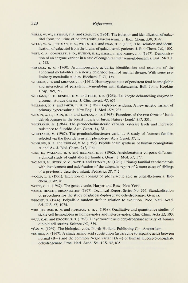 320 References WELLS, w. w., PITTMAN, T. A. and EGAN, T. J. (1964). The isolation and identification of galac- titol from the urine of patients with galactosaemia. J. Biol. Chem. 239, 3192. wells, w. w., pittman, T. A., wells, H. J. and egan, T. J. (1965). The isolation and identi¬ fication of galactitol from the brains of galactosemic patients. J. Biol Chem. 240, 1002. west, c. a., gompertz, b. d., huehns, e. r., kessel, l and ashby, j. r. (1967). Demonstra¬ tion of an enzyme variant in a case of congenital methaemoglobinaemia. Brit. Med. J. 4, 212. westall, r. g. (1960). Argininosuccinic aciduria: identification and reactions of the abnormal metabolites in a newly described form of mental disease. With some pre¬ liminary metabolic studies. Biochem. J. 77, 135. wheeler, j. t. and krevans, j. r. (1961). Homozygous state of persistent fetal haemoglobin and interaction of persistent haemoglobin with thalassaemia. Bull. Johns Hopkins Hosp. 109, 217. williams, h. e., kendig, e. m. and field, j. b. (1963). Leukocyte debranching enzyme in glycogen storage disease. J. Clin. Invest. 42, 656. williams, h. E. and smith, l. h. jr. (1968). l-glyceric aciduria. A new genetic variant of primary hyperoxaluria. New Engl. J. Med. 278, 233. wilson, a. c., cahn, r. d. and kaplan, n. o. (1963). Functions of the two forms of lactic dehydrogenase in the breast muscle of birds. Nature (Lond.) 197, 331. whittaker, m. (1964). The pseudoCholinesterase variants: esterase levels and increased resistance to ñuoride. Acta Genet. 14, 281. whittaker, m. (1967). The pseudoCholinesterase variants. A study of fourteen families selected via the fluoride resistant phenotype. Acta Genet. 77, 1. wiNSLOw, R. B. and INGRAM, V. M. (1966). Peptide chain synthesis of human hemoglobins A and A2. J. Biol. Chem. 241, 1144. wise, d., wallace, h. j. and jellinek, e. h. (1962). Angiokeratoma corporis diffusum: a clinical study of eight affected families. Quart. J. Med. 31, ill. wolman, m., sterk, v. v., gatt, s. and frenkel, m. (1961). Primary familial xanthematosis with involvement and calcification of the adrenals: report of 2 more cases of siblings of a previously described infant. Pediatrics 28, 742. woolf, l. i. (1951). Excretion of conjugated phenylacetic acid in phenylketonuria. Bio¬ chem. J. 49, ix. woese, c. r. (1967). The genetic code. Harper and Row, New York. WORLD HEALTH, ORGANISATION (1967). Technical Report Series No. 366. Standardisation of procedures for the study of glucose-6-phosphate dehydrogenase. Geneva. wright, s. (1966). Polyallelic random drift in relation to evolution. Proc. Natl. Acad. Sci. U.S. 55, 1074. WRiGHTSTONE, R. N. and HUISMAN, T. H. J. (1968). Qualitative and quantitative studies of sickle cell hemoglobin in homozygotes and heterozygotes. Clin. Chim. Acta 22, 593. wuu, k.-d. and krooth, r. s. (1968). Dihydroorotic acid dehydrogenase activity of human diploid cell strains. Science 160, 539. YCAs, M. (1969). The biological code. North-Holland Publishing Co., Amsterdam. yoshida, a. (1967). A single amino acid substitution (asparagine to aspartic acid) between normal (B+) and the common Negro variant (A+) of human glucose-6-phosphate dehydrogenase. Proc. Natl. Acad. Sci. U.S. 57, 835.