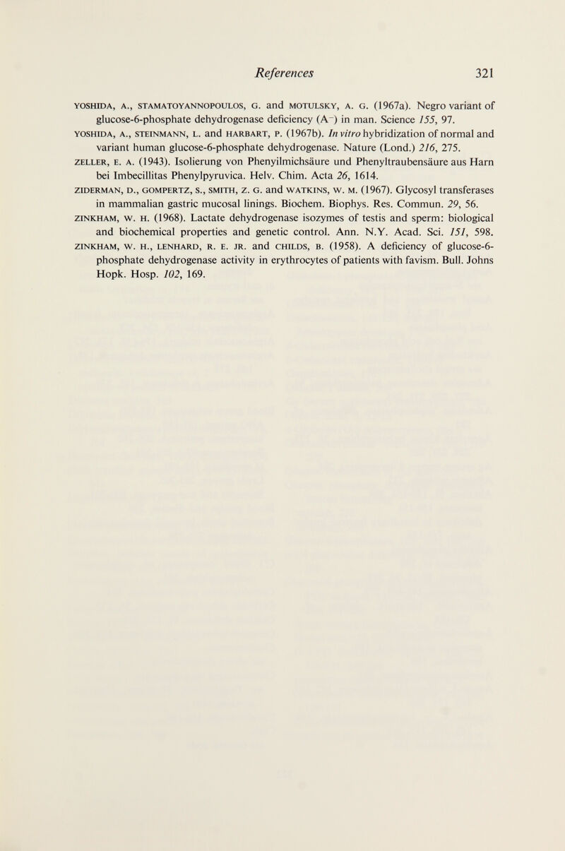 References 321 YOSHiDA, A., STAMATOYANNOPOULOS, G. and MOTULSKY, A. G. (1967a). Negro Variant of glucose-6-phosphate dehydrogenase deficiency (A) in man. Science 155, 97. YOSHIDA, A., STEINMANN, L. and HARBART, P. (1967b). /и viVro hybridization of normal and variant human glucose-6-phosphate dehydrogenase. Nature (Lond.) 216, 275. ZELLER, E. A. (1943). IsoUerung von Phenyilmichsäure und Phenyltraubensäure aus Harn bei Imbecillitas Phenylpyruvica. Helv. Chim. Acta 26, 1614. ziDERMAN, D., GOMPERTZ, s., SMITH, z. G. and WATKiNS, w. M. (1967). Glycosyl transferases in mammalian gastric mucosal linings. Biochem. Biophys. Res. Commun. 29, 56. ziNKHAM, w. H. (1968). Lactate dehydrogenase isozymes of testis and sperm: biological and biochemical properties and genetic control. Ann. N.Y. Acad. Sci. 151, 598. ZINKHAM, w. H., LENHARD, R. E. JR. and CHILDS, В. (1958). A deficiency of glucose-6- phosphate dehydrogenase activity in erythrocytes of patients with favism. Bull. Johns Hopk. Hosp. 102, 169.