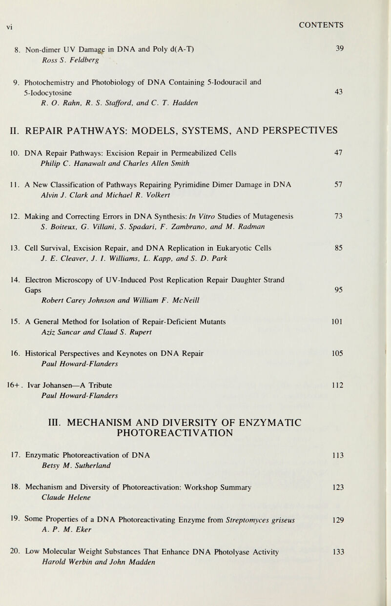 vi CONTENTS 8. Non-dimer UV Damage in DNA and Poly d(A-T) 39 Ross S. Feldberg 9. Photochemistry and Photobiology of DNA Containing 5-Iodouracil and 5-Iodocytosine 43 R. О. Rahn, R. S. Stafford, and C. T. Hadden II. REPAIR PATHWAYS: MODELS, SYSTEMS, AND PERSPECTIVES 10. DNA Repair Pathways: Excision Repair in Permeabilized Cells 47 Philip C. Hanawalt and Charles Allen Smith 11. A New Classification of Pathways Repairing Pyrimidine Dimer Damage in DNA 57 Alvin J. Clark and Michael R. Volbert 12. Making and Correcting Errors in DNA Synthesis: In Vitro Studies of Mutagenesis 73 S. Boiteux, G. Villani, S. Spadari, F. Zambrano, and M. Radman 13. Cell Survival, Excision Repair, and DNA Replication in Eukaryotic Cells 85 J. E. Cleaver, J. I. Williams, L. Kapp, and S. D. Park 14. Electron Microscopy of UV-Induced Post Replication Repair Daughter Strand Gaps 95 Robert Carey Johnson and William F. McNeill 15. A General Method for Isolation of Repair-Deficient Mutants 101 Aziz Sanear and Claud S. Rupert 16. Historical Perspectives and Keynotes on DNA Repair 105 Paul Howard-Flanders 16+. Ivar Johansen—A Tribute 112 Paul Howard-Flanders in. MECHANISM AND DIVERSITY OF ENZYMATIC PHOTOREACTIVATION 17. Enzymatic Photoreactivation of DNA 113 Betsy M. Sutherland 18. Mechanism and Diversity of Photoreactivation: Workshop Summary 123 Claude Helene 19. Some Properties of a DNA Photoreactivating Enzyme from Streptomyces griseus 129 A. P. M. Eker 20. Low Molecular Weight Substances That Enhance DNA Photolyase Activity 133 Harold Werbin and John Madden