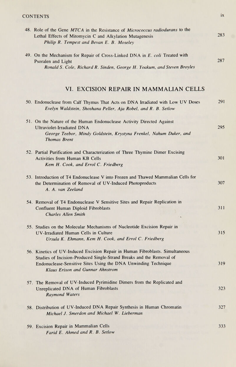 CONTENTS 48. Role of the Gene MTCA in the Resistance of Micrococcus radiodurans to the Lethal Effects of Mitomycin С and Alkylation Mutagenesis Philip R. Tempest and Bevan E. B. Moseley 49. On the Mechanism for Repair of Cross-Linked DNA in E. coli Treated with Psoralen and Light Ronald S. Cole, Richard R. Sinden, George H. Yoakum, and Steven Broyles VI. EXCISION REPAIR IN MAMMALIAN CELLS 50. Endonuclease from Calf Thymus That Acts on DNA Irradiated with Low UV Doses 291 Evelyn Waldstein, Shoshana Peller, Aja Röbel, and R. B. Setlow 51. On the Nature of the Human Endonuclease Activity Directed Against Ultraviolet-Irradiated DNA 295 George Teebor, Mindy Goldstein, Krystyna Frenkel, Nahum Duker, and Thomas Brent 52. Partial Purification and Characterization of Three Thymine Dimer Excising Activities from Human KB Cells 301 Kem H. Cook, and Errol C. Friedberg 53. Introduction of T4 Endonuclease V into Frozen and Thawed Mammalian Cells for the Determination of Removal of UV-Induced Photoproducts 307 A. A. van Zeeland 54. Removal of T4 Endonuclease V Sensitive Sites and Repair Replication in Confluent Human Diploid Fibroblasts 311 Charles Allen Smith 55. Studies on the Molecular Mechanisms of Nucleotide Excision Repair in UV-Irradiated Human Cells in Culture 315 Ursula K. Ehmann, Kem H. Cook, and Errol C. Friedberg 56. Kinetics of UV-Induced Excision Repair in Human Fibroblasts. Simultaneous Studies of Incision-Produced Single-Strand Breaks and the Removal of Endonuclease-Sensitive Sites Using the DNA Unwinding Technique 319 Klaus Erixon and Gunnar Ahnstrom 57. The Removal of UV-Induced Pyrimidine Dimers from the Replicated and Unreplicated DNA of Human Fibroblasts 323 Raymond Waters 58. Distribution of UV-Induced DNA Repair Synthesis in Human Chromatin 327 Michael J. Smerdon and Michael W. Lieberman 59. Excision Repair in Mammalian Cells 333 Farid E. Ahmed and R. B. Setlow