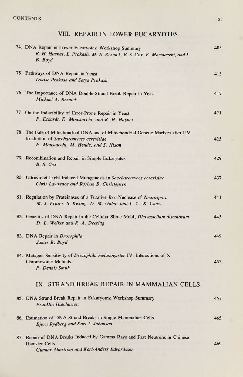 CONTENTS Vin. REPAIR IN LOWER EUCARYOTES 74. DNA Repair in Lower Eucaryotes: Workshop Summary 405 R. H. Haynes, L. Prakash, M. A. Resnick, B. S. Cox, E. Moustacchi, and J. B. Boyd 75. Pathways of DNA Repair in Yeast 413 Louise Prakash and Satya Prakash 76. The Importance of DNA Double-Strand Break Repair in Yeast 417 Michael A. Resnick 77. On the Inducibility of Error-Prone Repair in Yeast 421 F. Eckardt, E. Moustacchi, and R. H. Haynes 78. The Fate of Mitochondrial DNA and of Mitochondrial Genetic Markers after UV Irradiation of Saccharomyces cerevisiae 425 E. Moustacchi, M. Heude, and S. Hixon 79. Recombination and Repair in Simple Eukaryotes 429 B. S. Cox 80. Ultraviolet Light Induced Mutagenesis in Saccharomyces cerevisiae 437 Chris Lawrence and Roshan B. Christensen 81. Regulation by Proteinases of a Putative Äec-Nuclease of Neurospora 441 M. J. Fraser, S. Kwong, D. M. Galer, and T. Y. -К. Chow 82. Genetics of DNA Repair in the Cellular Slime Mold, Dictyostelium discoideum 445 D. L. Welker and R. A. Deering 83. DNA Repair in Drosophila 449 James B. Boyd 84. Mutagen Sensitivity of Drosophila melanogaster IV. Interactions of X Chromosome Mutants 453 P. Dennis Smith IX. STRAND BREAK REPAIR IN MAMMALIAN CELLS 85. DNA Strand Break Repair in Eukaryotes: Workshop Summary 457 Franklin Hutchinson 86. Estimation of DNA Strand Breaks in Single Mammalian Cells 465 Bjorn Rydberg and Karl J. Johanson 87. Repair of DNA Breaks Induced by Gamma Rays and Fast Neutrons in Chinese Hamster Cells Gunruxr Ahnström and Karl-Anders Edvardsson 469