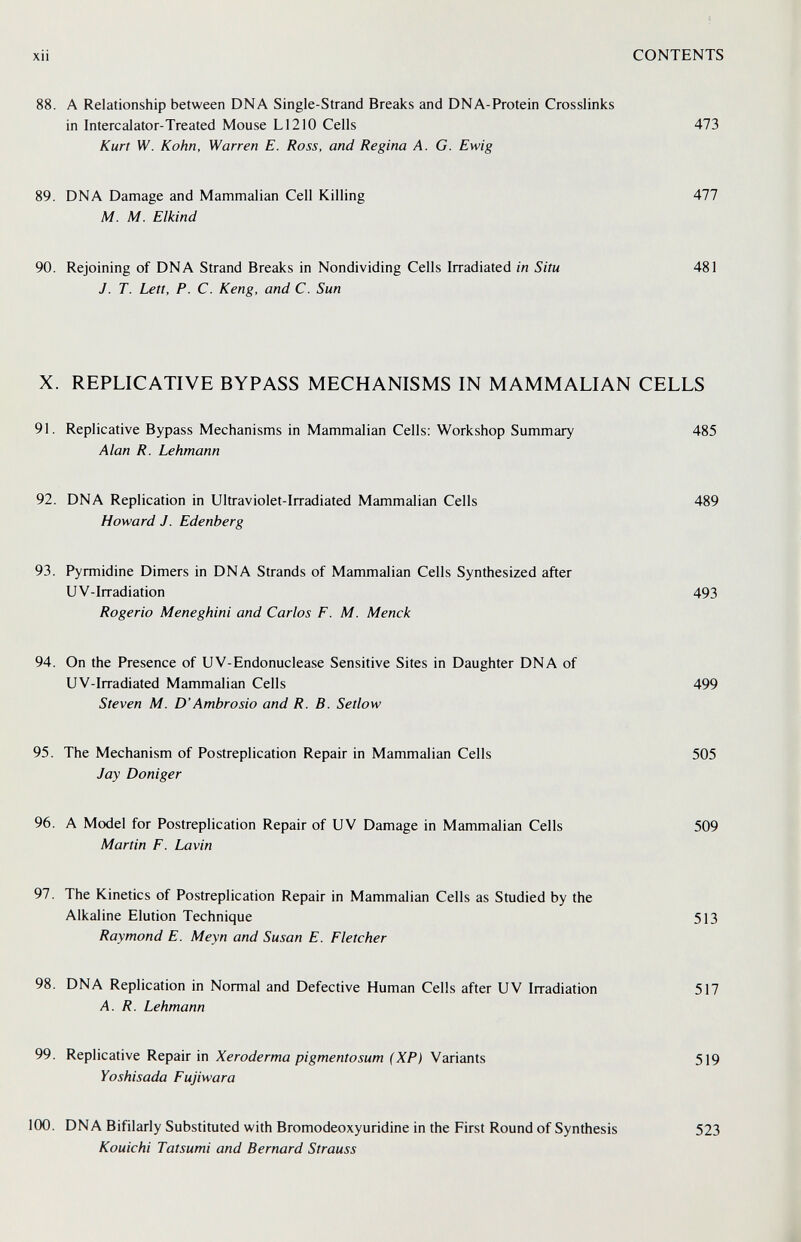 xii CONTENTS 88. A Relationship between DNA Single-Strand Breaks and DNA-Protein Crosslinks in Intercalator-Treated Mouse L1210 Cells 473 Kurt W. Kohn, Warren E. Ross, and Regina A. G. Ewig 89. DNA Damage and Mammalian Cell Killing 477 M. M. Elkind 90. Rejoining of DNA Strand Breaks in Nondividing Cells Irradiated in Situ 481 J. T. Lett, P. C. Keng, and C. Sun X. REPLICATIVE BYPASS MECHANISMS IN MAMMALIAN CELLS 91. Replicative Bypass Mechanisms in Mammalian Cells; Workshop Summary 485 Alan R. Lehmann 92. DNA Replication in Ultraviolet-Irradiated Mammalian Cells 489 Howard J. Edenberg 93. Pyrmidine Dimers in DNA Strands of Mammalian Cells Synthesized after UV-Irradiation 493 Rogerio Meneghini and Carlos F. M. Menck 94. On the Presence of UV-Endonuclease Sensitive Sites in Daughter DNA of UV-Irradiated Mammalian Cells 499 Steven M. D'Ambrosio and R. B. Setlow 95. The Mechanism of Postreplication Repair in Mammalian Cells 505 Jay Doniger 96. A Model for Postreplication Repair of UV Damage in Mammalian Cells 509 Martin F. Lavin 97. The Kinetics of Postreplication Repair in Mammalian Cells as Studied by the Alkaline Elution Technique 513 Raymond E. Meyn and Susan E. Fletcher 98. DNA Replication in Normal and Defective Human Cells after UV Irradiation 517 A. R. Lehmann 99. Replicative Repair in Xeroderma pigmentosum (XP) Variants 519 Yoshisada Fujiwara 100. DNA Bifilarly Substituted with Bromodeoxyuridine in the First Round of Synthesis Kouichi Tatsumi and Bernard Strauss 523