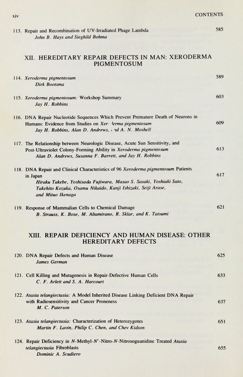 xiv CONTENTS 113. Repair and Recombination of UV-Irradiated Phage Lambda 585 John B. Hays and Sieghild Bohma XII. HEREDITARY REPAIR DEFECTS IN MAN: XERODERMA PIGMENTOSUM 114. Xeroderma pigmentosum 589 Dirk Bootsma 115. Xeroderma pigmentosum: Snmmary 603 Jay H. Robbins 116. DNA Repair Nucleotide Sequences Which Prevent Premature Death of Neurons in Humans: Evidence from Studies on Xer- ierma pigmentosum 609 Jay H. Robbins, Alan D. Andrews, • id A. N. Moshell 117. The Relationship between Neurologic Disease, Acute Sun Sensitivity, and Post-Ultraviolet Colony-Forming Ability in Xeroderma pigmentosum 613 Alan D. Andrews. Susanna F. Barrett, and Jay H. Robbins 118. DNA Repair and Clinical Characteristics of 96 Xeroderma pigmentosum Patients in Japan 617 Hiraku Takebe, Yoshisada Fujiwara, Masao S. Sasaki, Yoshiaki Sato, Takehito Kozuka, Osamu Nikaido, Kanji Ishizaki, Seiji Arase, and Mituo Ikenaga 119. Response of Mammalian Cells to Chemical Damage 621 B. Strauss, K. Base, M. Altamirano, R. Sklar, and K. Tatsumi xni. REPAIR DEHCIENCY AND HUMAN DISEASE: OTHER HEREDITARY DEFECTS 120. DNA Repair Defects and Human Disease 625 James German 121. Cell Killing and Mutagenesis in Repair-Defective Human Cells 633 C. F. Arlett and S. A. Harcourt 122. Ataxia telangiectasia: A Model Inherited Disease Linking Deficient DNA Repair with Radiosensitivity and Cancer Proneness 637 M. C. Faterson 123. Ataxia telangiectasia: Characterization of Heterozygotes 651 Martin F. Lavin, Philip C. Chen, and Chev Kidson 124. Repair Deficiency in N-Methyl-JV'-Nitro-^V-Nitrosoguanidine Treated Ataxia telangiectasia Fibroblasts Dominic A. Scudiero 655