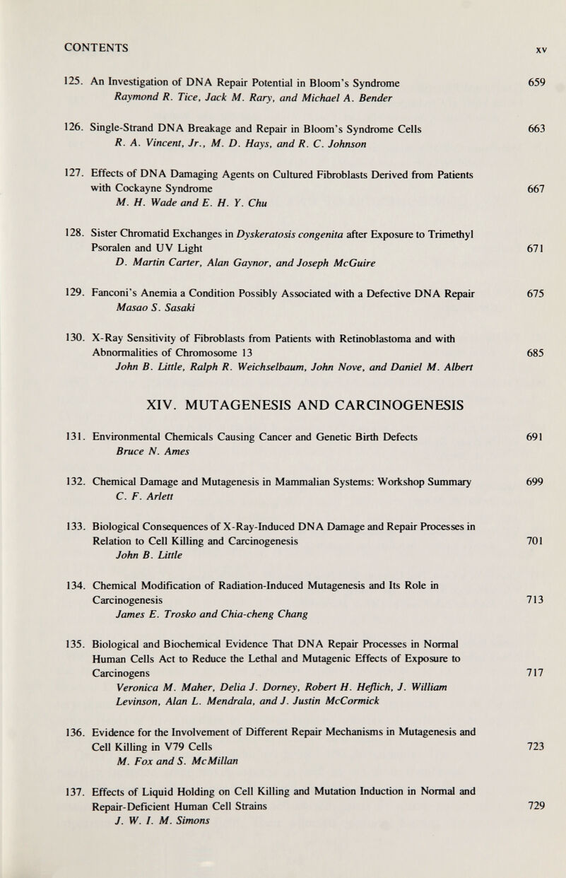 CONTENTS XV 125. An Investigation of DNA Repair Potential in Bloom's Syndrome 659 Raymond R. Tice, Jack M. Rary, and Michael A. Bender 126. Single-Strand DNA Breakage and Repair in Bloom's Syndrome Cells 663 R. A. Vincent, Jr., M. D. Hays, and R. С. Johnson 127. Effects of DNA Damaging Agents on Cultured Fibroblasts Derived from Patients with Cockayne Syndrome 667 M. H. Wade and E. H. Y. Chu 128. Sister Chromatid Exchanges in Dyskeratosis congenita after Exposure to Trimethyl Psoralen and UV Light 671 D. Martin Carter, Alan Gay nor, and Joseph McGuire 129. Fanconi's Anemia a Condition Possibly Associated with a Defective DNA Repair 675 Masao S. Sasaki 130. X-Ray Sensitivity of Fibroblasts from Patients with Retinoblastoma and with Abnormalities of Chromosome 13 685 John B. Little, Ralph R. Weichselbaum, John Nave, and Daniel M. Albert XIV. MUTAGENESIS AND CARONOGENESIS 131. Environmental Chemicals Causing Cancer and Genetic Birth Defects 691 Bruce N. Ames 132. Chemical Damage and Mutagenesis in Mammalian Systems; Workshop Summary 699 C. F. Arlett 133. Biological Consequences of X-Ray-Induced DNA Damage and Repair Processes in Relation to Cell Killing and Carcinogenesis 701 John B. Little 134. Chemical Modification of Radiation-Induced Mutagenesis and Its Role in Carcinogenesis 713 James E. Trosko and Chia-cheng Chang 135. Biological and Biochemical Evidence That DNA Repair Processes in Normal Human Cells Act to Reduce the Lethal and Mutagenic Effects of Exposure to Carcinogens 717 Veronica M. Maker, Delia J. Dorney, Robert H. Heflich, J. William Levinson, Alan L. Mendrala, and J. Justin McCormick 136. Evidence for the Involvement of Different Repair Mechanisms in Mutagenesis and Cell Killing in V79 Cells 723 M. Fox and S. McMillan 137. Effects of Liquid Holding on Cell Killing and Mutation Induction in Normal and Repair-Deficient Human Cell Strains J. W. I. M. Simons 729