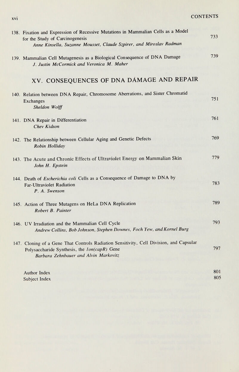 xvi CONTENTS 138. Fixation and Expression of Recessive Mutations in Mammalian Cells as a Model for the Study of Carcinogenesis 733 Anne Kinsella, Suzanne Mousset, Claude Szpirer, and Miroslav Radman 139. Mammalian Cell Mutagenesis as a Biological Consequence of DNA Damage 739 J. Justin McCormick and Veronica M. Maker XV. CONSEQUENCES OF DNA DÁMAGE AND REPAIR 140. Relation between DNA Repair, Chromosome Aberrations, and Sister Chromatid Exchanges 751 Sheldon Wolff 141. DNA Repair in Differentiation 761 Chev Kidson 142. The Relationship between Cellular Aging and Genetic Defects 769 Robin Holliday 143. The Acute and Chronic Effects of Ultraviolet Energy on Mammalian Skin 779 John H. Epstein 144. Death of Escherichia coli Cells as a Consequence of Damage to DNA by Far-Ultraviolet Radiation 783 P.A. Swenson 145. Action of Three Mutagens on HeLa DNA Replication 789 Robert B. Painter 146. UV Irradiation and the Mammalian Cell Cycle 793 Andrew Collins, Bob Johnson, Stephen Downes, Foch Yew, and Kornel Burg 147. Cloning of a Gene That Controls Radiation Sensitivity, Cell Division, and Capsular Polysaccharide Synthesis, the lon(capR) Gene 797 Barbara Zehnbauer and Alvin Markovitz Author Index Subject Index 801 805