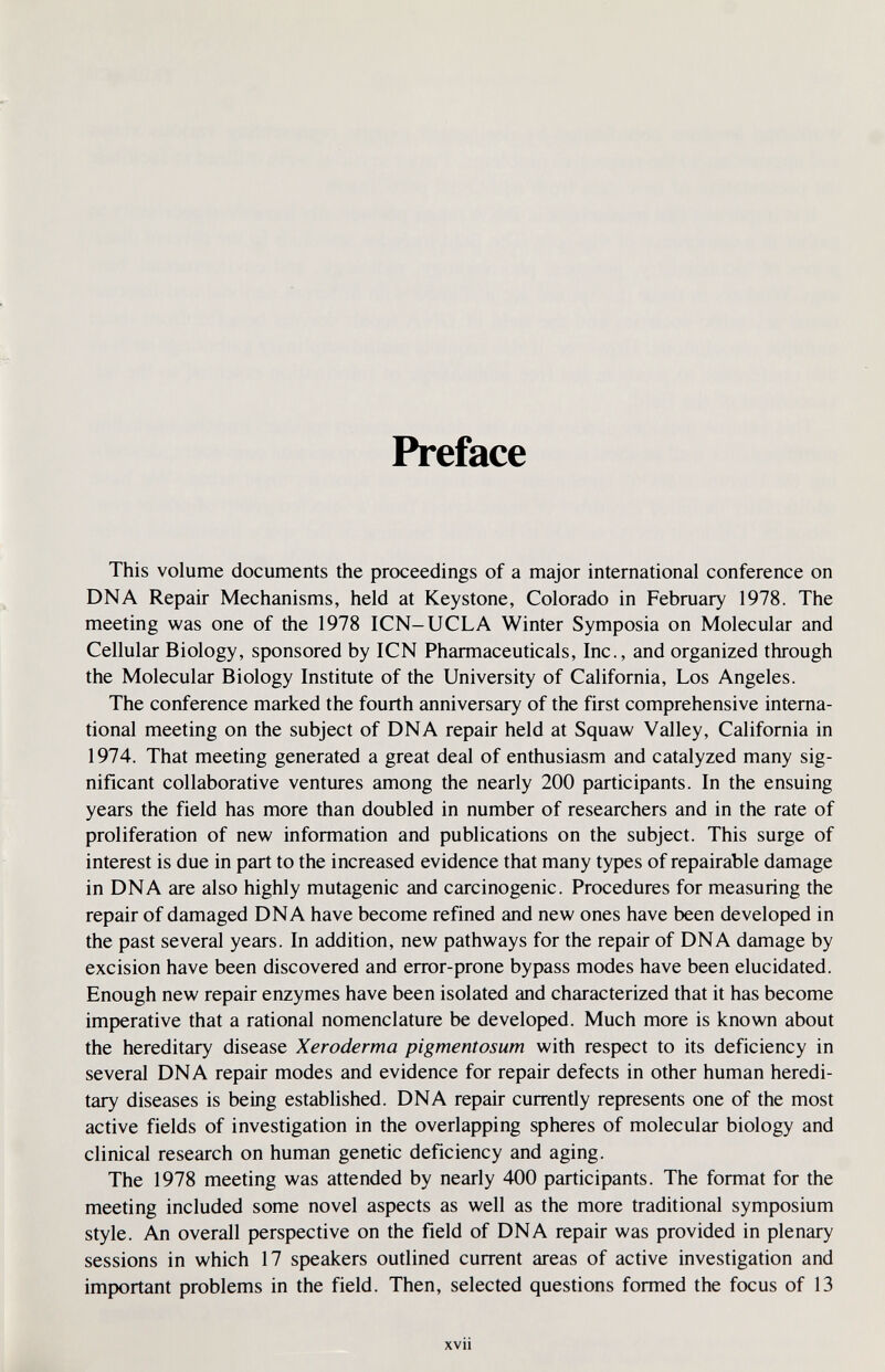 Preface This volume documents the proceedings of a major international conference on DNA Repair Mechanisms, held at Keystone, Colorado in February 1978. The meeting was one of the 1978 ICN-UCLA Winter Symposia on Molecular and Cellular Biology, sponsored by ICN Pharmaceuticals, Inc., and organized through the Molecular Biology Institute of the University of California, Los Angeles. The conference marked the fourth anniversary of the first comprehensive interna¬ tional meeting on the subject of DNA repair held at Squaw Valley, California in 1974. That meeting generated a great deal of enthusiasm and catalyzed many sig¬ nificant collaborative ventures among the nearly 200 participants. In the ensuing years the field has more than doubled in number of researchers and in the rate of proliferation of new information and publications on the subject. This surge of interest is due in part to the increased evidence that many types of repairable damage in DNA are also highly mutagenic and carcinogenic. Procedures for measuring the repair of damaged DNA have become refined and new ones have been developed in the past several years. In addition, new pathways for the repair of DNA damage by excision have been discovered and error-prone bypass modes have been elucidated. Enough new repair enzymes have been isolated and characterized that it has become imperative that a rational nomenclature be developed. Much more is known about the hereditary disease Xeroderma pigmentosum with respect to its deficiency in several DNA repair modes and evidence for repair defects in other human heredi¬ tary diseases is being established. DNA repair currently represents one of the most active fields of investigation in the overlapping spheres of molecular biology and clinical research on human genetic deficiency and aging. The 1978 meeting was attended by nearly 400 participants. The format for the meeting included some novel aspects as well as the more traditional symposium style. An overall perspective on the field of DNA repair was provided in plenary sessions in which 17 speakers outlined current areas of active investigation and important problems in the field. Then, selected questions formed the focus of 13 xvii