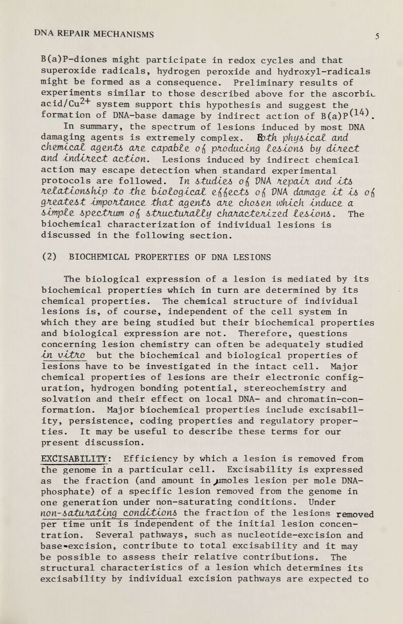 dna repair mechanisms 5 B(a)P-diones might participate in redox cycles and that superoxide radicals, hydrogen peroxide and hydroxyl-radicals might be formed as a consequence. Preliminary results of experiments similar to those described above for the ascorbi«_ acid/Cu^'' system support this hypothesis and suggest the formation of DNA-base damage by indirect action of B(a)P^^^\ In summary, the spectrum of lesions induced by most DNA damaging agents is extremely complex. Bath phyòÀJiaZ and ckm-iaat agentó але. capabte pA-oducUng Лел^оуьь bif díAzcit and Ájn.dJji2.CJt CLcXá-OYI. Lesions induced by indirect chemical action may escape detection when standard experimental protocols are followed. In ótadí^Á VÑA Л.гралЛ and ÁJb fiQZatÁ.OYibhÁ.p to the. b-votogtcuaZ. о i DNA damage Ы. о gfizatoJìt -unpofutanao, that ад untò aJi(¿ okoòdn шкл.ск ¿ndace а ¿■Implz ¿ргсХЛ-шп ¿tA-uctuAnlty (ihafiactQJLÍzed ¿^¿опл. The biochemical characterization of individual lesions is discussed in the following section. (2) BIOCHEMICAL PROPERTIES OF DNA LESIONS The biological expression of a lesion is mediated by its biochemical properties which in turn are determined by its chemical properties. The chemical structure of individual lesions is, of course, independent of the cell system in which they are being studied but their biochemical properties and biological expression are not. Therefore, questions concerning lesion chemistry can often be adequately studied Zn vttAO but the biochemical and biological properties of lesions have to be investigated in the intact cell. Major chemical properties of lesions are their electronic config¬ uration, hydrogen bonding potential, stereochemistry and solvation and their effect on local DNA- and chromatin-con- format ion. Major biochemical properties include excisabil- ity, persistence, coding properties and regulatory proper¬ ties. It may be useful to describe these terms for our present discussion. EXCISABILITY: Efficiency by which a lesion is removed from the genome in a particular cell. Excisability is expressed as the fraction (and amount in ^/moles lesion per mole DNA- phosphate) of a specific lesion removed from the genome in one generation under non-saturating conditions. Under non-òata^JJUting aondiXtonò the fraction of the lesions removed per time unit is independent of the initial lesion concen¬ tration. Several pathways, such as nucleotide-excision and base«excision, contribute to total excisability and it may be possible to assess their relative contributions. The structural characteristics of a lesion which determines its excisability by individual excision pathways are expected to