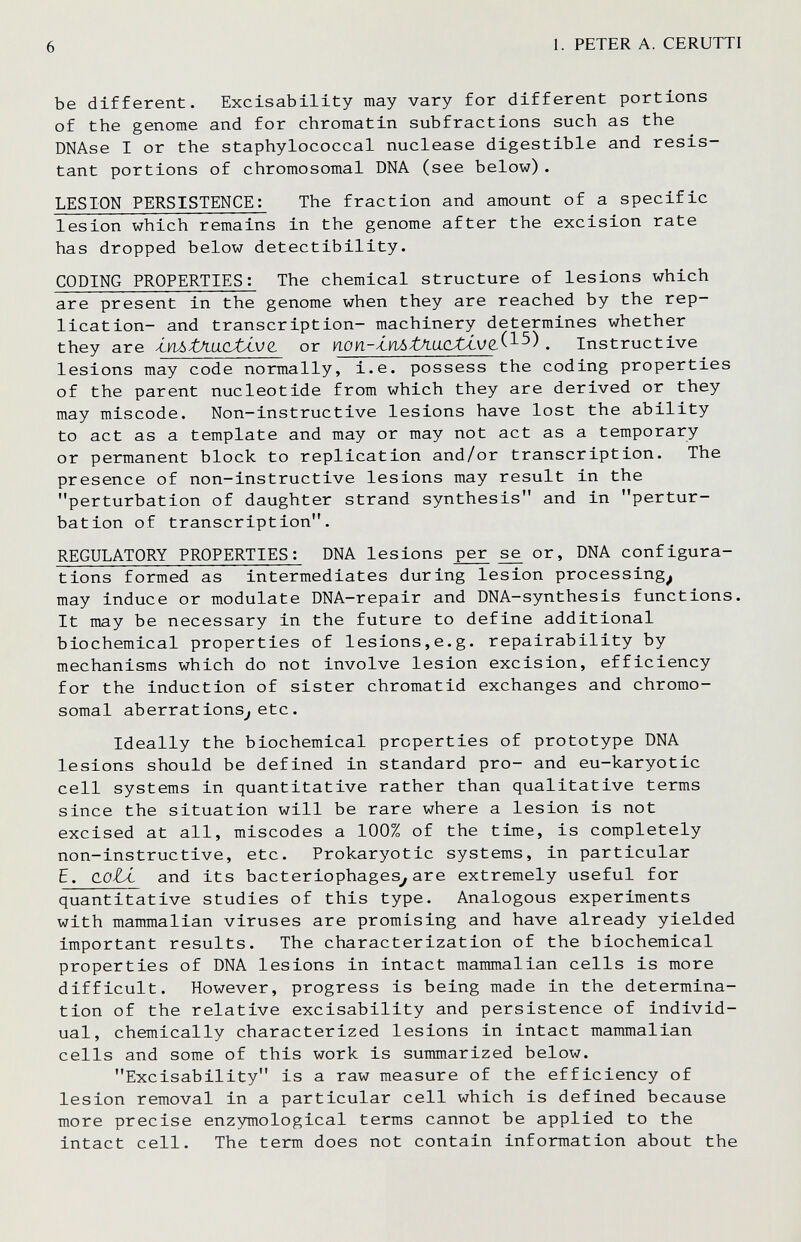 6 1. PETER A. CERUTTI be different. Exclsability may vary for different portions of the genome and for chromatin subfractions such as the DNAse I or the staphylococcal nuclease digestible and resis¬ tant portions of chromosomal DNA (see below). LESION PERSISTENCE; The fraction and amount of a specific lesion which remains in the genome after the excision rate has dropped below detectibility. CODING PROPERTIES : The chemical structure of lesions which are present in the genome when they are reached by the rep¬ lication- and transcription- machinery determines whether they are i.vü>tXa.CLtÁV(¿ or non-'inòtAa.cJU.VQ,^^^^. Instructive lesions may code normally, i.e. possess the coding properties of the parent nucleotide from which they are derived or they may miscode. Non-instructive lesions have lost the ability to act as a template and may or may not act as a temporary or permanent block to replication and/or transcription. The presence of non-instructive lesions may result in the perturbation of daughter strand synthesis and in pertur¬ bation of transcription, REGULATORY PROPERTIES : DNA lesions per se or, DNA configura¬ tions formed as intermediates during lesion processing^ may induce or modulate DNA-repair and DNA-synthesis functions. It may be necessary in the future to define additional biochemical properties of lesions,e.g. repairability by mechanisms which do not involve lesion excision, efficiency for the induction of sister chromatid exchanges and chromo¬ somal aberrations^ etc. Ideally the biochemical properties of prototype DNA lesions should be defined in standard pro- and eu-karyotic cell systems in quantitative rather than qualitative terms since the situation will be rare where a lesion is not excised at all, miscodes a 100% of the time, is completely non-instructive, etc. Prokaryotic systems, in particular E. dolÁ- and its bacteriophages^ are extremely useful for quantitative studies of this type. Analogous experiments with mammalian viruses are promising and have already yielded important results. The characterization of the biochemical properties of DNA lesions in intact mammalian cells is more difficult. However, progress is being made in the determina¬ tion of the relative excisability and persistence of individ¬ ual, chemically characterized lesions in intact mammalian cells and some of this work is summarized below. Excisability is a raw measure of the efficiency of lesion removal in a particular cell which is defined because more precise enzymological terms cannot be applied to the intact cell. The term does not contain information about the