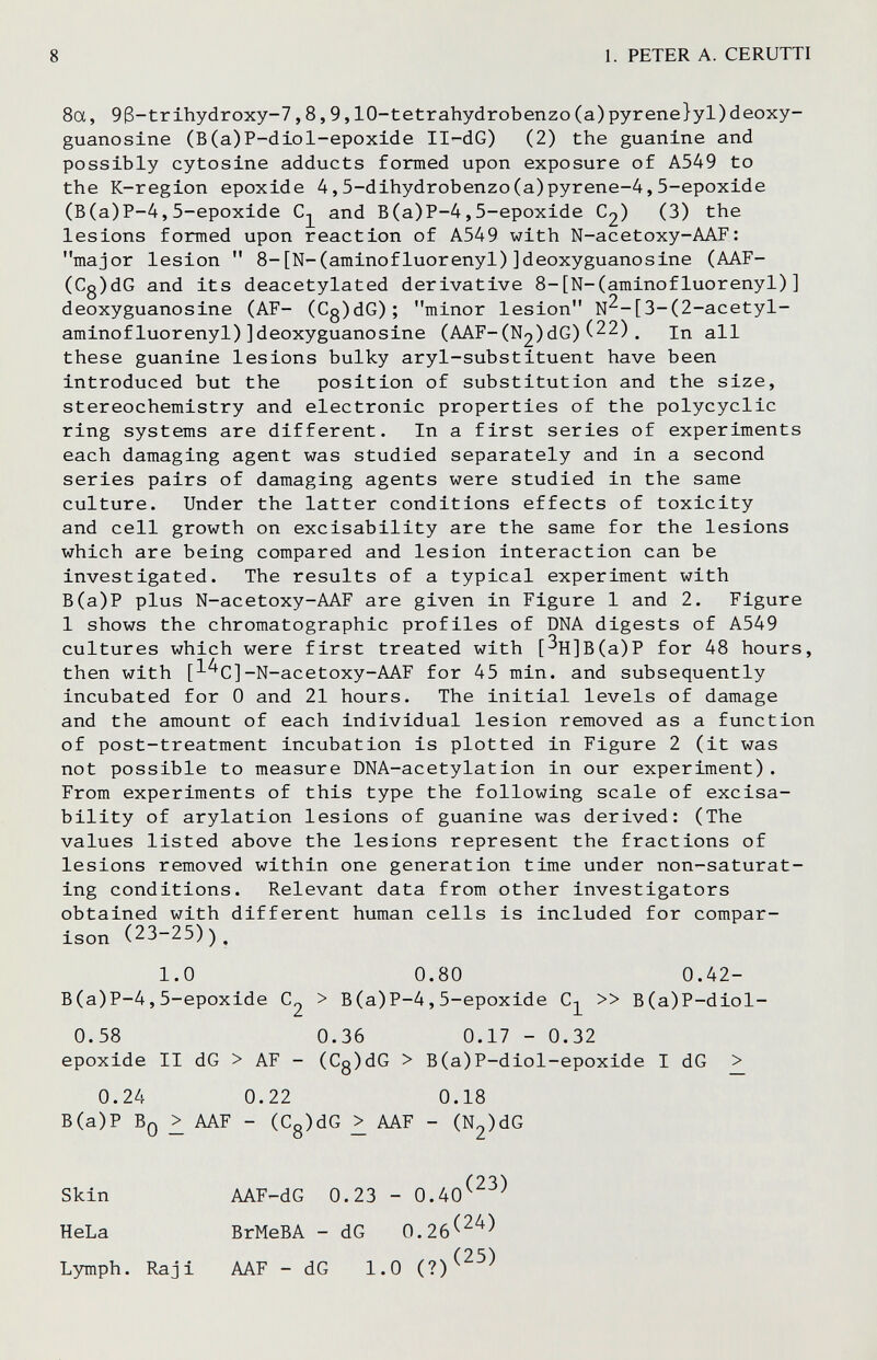 8 1. PETER A. CERUTTI 8a, 93-trlhydroxy-7,8,9,lO-tetrahydrobenzo(a)pyrene}yl)deoxy- guanosine (B(a)P-dlol-epoxide II^-dG) (2) the guanine and possibly cytosine adducts formed upon exposure of A549 to the K-region epoxide 4,5-dihydrobenzo(a)pyrene-4,5-epoxide (B(a)P-4,5-epoxide and B(a)P-4,5-epoxide C2) (3) the lesions formed upon reaction of A549 with N-acetoxy-AAF: major lesion  8-[N-(aminofluorenyl)]deoxyguanosine (AAF- (Cg)dG and its deacetylated derivative 8-[N-(aminofluorenyl)] deoxyguanosine (AF- (Cg)dG); minor lesion N^-[3-(2-acetyl- aminofluorenyl)]deoxyguanosine (AAF-(N2)dG)(22). in all these guanine lesions bulky aryl-substituent have been introduced but the position of substitution and the size, stereochemistry and electronic properties of the polycyclic ring systems are different. In a first series of experiments each damaging agent was studied separately and in a second series pairs of damaging agents were studied in the same culture. Under the latter conditions effects of toxicity and cell growth on excisability are the same for the lesions which are being compared and lesion interaction can be investigated. The results of a typical experiment with B(a)P plus N-acetoxy-AAF are given in Figure 1 and 2. Figure 1 shows the chromatographic profiles of DNA digests of A549 cultures which were first treated with [^H]B(a)P for 48 hours, then with [l^C]-N-acetoxy-AAF for 45 min. and subsequently incubated for 0 and 21 hours. The initial levels of damage and the amount of each individual lesion removed as a function of post-treatment incubation is plotted in Figure 2 (it was not possible to measure DNA-acetylation in our experiment). From experiments of this type the following scale of excisa¬ bility of arylation lesions of guanine was derived: (The values listed above the lesions represent the fractions of lesions removed within one generation time under non-saturat¬ ing conditions. Relevant data from other investigators obtained with different human cells is included for compar¬ ison (23-25))^ 1.0 0.80 0.42- B(a)P-4, 5-epoxide > В (a) P-4,5-epoxide » B(a)P-diol- 0.58 0.36 0.17 - 0.32 epoxide II dG > AF - (Cg)dG > B(a)P-diol-epoxide I dG > 0.24 0.22 0.18 B(a)P Bq ^ AAF - (Cg)dG AAF - (N2)dG Skin HeLa Lymph. Raj i AAF-dG 0.23 - 0.40^^^^ BrMeBA - dG 0.26^^^^ AAF - dG 1.0 (?)^^^^