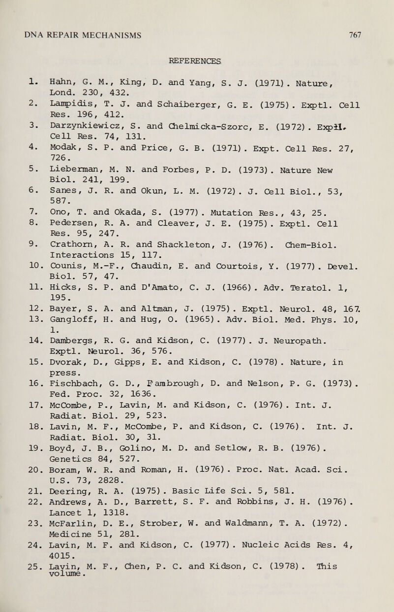 DNA REPAIR MECHANISMS 767 REFERENŒS 1. Hahn, G. M., King, D. and Yang, S. J. (1971). Natvire, Lond. 230, 432. 2. Lanpidis, T. J. and Schaiberger, G. E. (1975) . Eзфtl. Cell Res. 196, 412. 3. Darzynkiewicz, S. and Chelmicka-Szorc, E. (1972). Expil, Cell Res. 74, 131. 4. Modak, S. P. and Price, G. B. (1971). Eзфt. Cell Res. 27, 726. 5. Lieberman, M. N. and Forbes, P. D. (1973). Nature New Biol. 241, 199. 6. Sanes, J. R. and Okun, L. M. (1972). J. Cell Biol., 53, 587. 7. Ono, T. and Okada, S. (1977). Mutation Res., 43, 25. 8. Pedersen, R. A. and Cleaver, J. E. (1975) . Eзфtl. Cell Res. 95, 247. 9. Crathom, A. R. and Shackleton, J. (1976) . Chem-Biol. Interactions 15, 117. 10. Counis, M.-F., Chaudin, E. and Courtois, Y. (1977). Devel. Biol. 57, 47. 11. Hicks, S. P. and D'Amato, С. J. (1966). Adv. Teratol. 1, 195. 12. Bayer, S. A. and Altman, J. (1975). Exptl. Neurol. 48, 167. 13. Gangloff, H. and Hug, 0. (1965). Adv. Biol. Med. Phys. 10, 1. 14. Bambergs, R. G. and Kidson, C. (1977). J. Neuropath. Exptl. Neurol. 36, 576. 15. Dvorak, D., Gipps, E. and Kidson, C. (1978). Nature, in press. 16. Fischbach, G. D., Fambrough, D. and Nelson, P. G. (1973). Fed. Proc. 32, 1636. 17. McCombe, P., Lavin, M. and Kidson, C. (1976). Int. J. Radiat. Biol. 29, 523. 18. Lavin, M. F., McCombe, P. and Kidson, C. (1976). Int. J. Radiat. Biol. 30, 31. 19. Boyd, J. В., Golino, M. D. and Setlow, R. B. (1976). Genetics 84, 527. 20. Boram, W. R. and Roman, H. (1976). Proc. Nat. Acad. Sci. U.S. 73, 2828. 21. Deering, R. A. (1975). Basic Life Sci. 5, 581. 22. Andrews, A. D., Barrett, S. F. and Robbins, J. H. (1976). Lancet 1, 1318. 23. McFarlin, D. E., Strober, W. and Waldmann, T. A. (1972). Medicine 51, 281. 24. Lavin, M. F. and Kidson, C. (1977). Nucleic Acids Res. 4, 4015. 25. Lavin, M. F., Chen, P. C. and Kidson, C. (1978). This volijiiie.