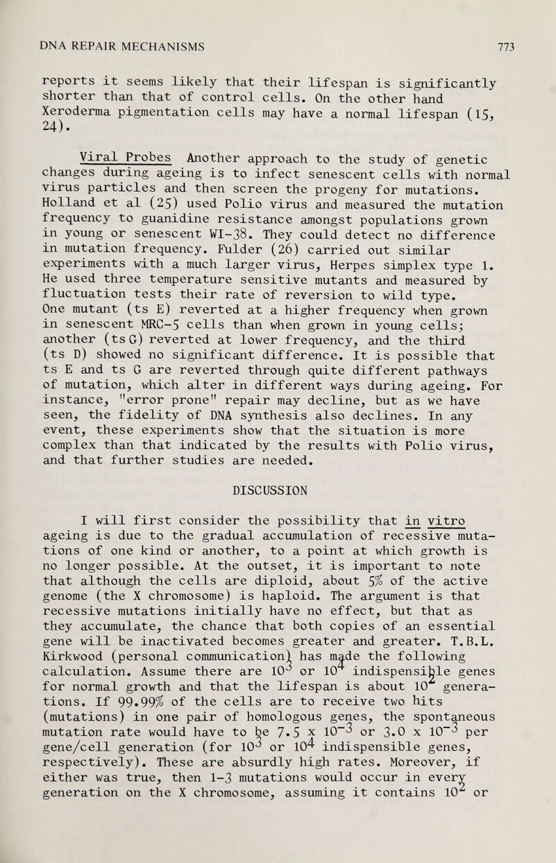 DNA REPAIR MECHANISMS 11Ъ reports it seems likely that their lifespan is significantly shorter than that of control cells. On the other hand Xeroderma pigmentation cells may have a normal lifespan (15, 24). Viral Probes Another approach to the study of genetic changes during ageing is to infect senescent cells with normal virus particles and then screen the progeny for mutations. Holland et al (25) used Polio virus and measured the mutation frequency to guanidine resistance amongst populations grown in young or senescent WI-38. They could detect no difference in mutation frequency. Fulder (26) carried out similar experiments with a much larger virus, Herpes simplex type 1, He used three temperature sensitive mutants and measured by fluctuation tests their rate of reversion to wild type. One mutant (ts E) reverted at a higher frequency when grown in senescent MRC-5 cells than when grown in young cellsj another (tsG) reverted at lower frequency, and the third (ts D) showed no significant difference. It is possible that ts E and ts G are reverted through quite different pathways of mutation, which alter in different ways during ageing. For instance, error prone repair may decline, but as we have seen, the fidelity of DNA synthesis also declines. In any event, these experiments show that the situation is more complex than that indicated by the results with Polio virus, and that further studies are needed. DISCUSSION I will first consider the possibility that ^ vitro ageing is due to the gradual accumulation of recessive muta¬ tions of one kind or another, to a point at which growth is no longer possible. At the outset, it is important to note that although the cells are diploid, about S% of the active genome (the X chromosome) is haploid. The argument is that recessive mutations initially have no effect, but that as they accumulate, the chance that both copies of an essential gene will be inactivated becomes greater and greater. T.B.L. Kirkwood (personal communication! has made the following calculation. Assume there are lO*^ or 10^ indispensi^le genes for normal growth and that the lifespan is about 10 genera¬ tions. If 99.99^ of the cells are to receive two hits (mutations) in one pair of homologous genes, the spontaneous mutation rate would have to be 7»5 x 10^ or 3.0 x 10^ per gene/cell generation (for 10^ or 10^ indispensible genes, respectively). These are absurdly high rates. Moreover, if either was true, then 1-3 mutations would occur in every generation on the X chromosome, assuming it contains 10 or