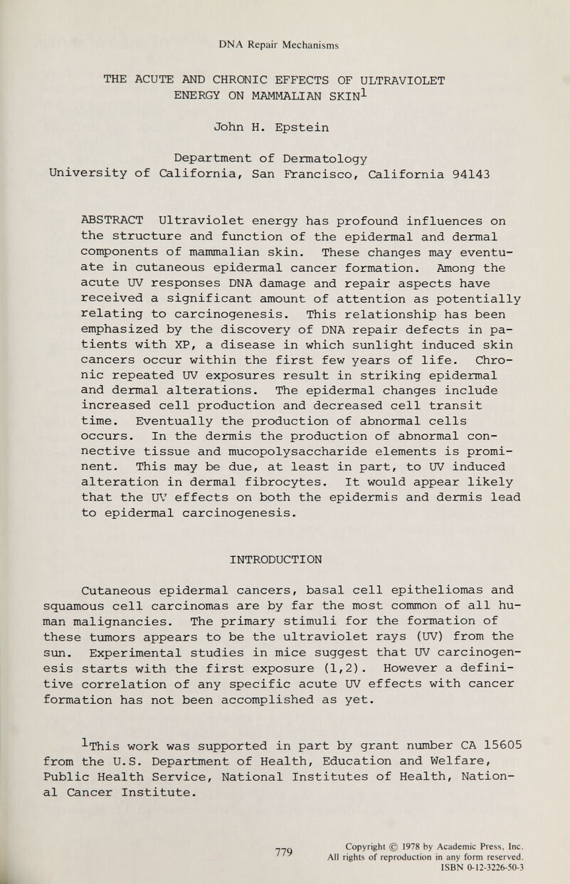 DNA Repair Mechanisms THE ACUTE AND CHRONIC EFFECTS OF ULTRAVIOLET ENERGY ON MAMMALIAN SKIN^ John H. Epstein Department of Dermatology University of California, San Francisco, California 94143 ABSTRACT Ultraviolet energy has profound influences on the structure and function of the epidermal and dermal components of mammalian skin. These changes may eventu¬ ate in cutaneous epidermal cancer formation. Among the acute UV responses DNA damage and repair aspects have received a significant amount of attention as potentially relating to carcinogenesis. This relationship has been emphasized by the discovery of DNA repair defects in pa¬ tients with XP, a disease in which sunlight induced skin cancers occur within the first few years of life. Chro¬ nic repeated UV exposures result in striking epidermal and dermal alterations. The epidermal changes include increased cell production and decreased cell transit time. Eventually the production of abnormal cells occurs. In the dermis the production of abnormal con¬ nective tissue and mucopolysaccharide elements is promi¬ nent. This may be due, at least in part, to UV induced alteration in dermal fibrocytes. It would appear likely that the UV effects on both the epidermis and dermis lead to epidermal carcinogenesis. INTRODUCTION Cutaneous epidermal cancers, basal cell epitheliomas and squamous cell carcinomas are by far the most common of all hu¬ man malignancies. The primary stimuli for the formation of these tumors appears to be the ultraviolet rays (UV) from the sun. Experimental studies in mice suggest that UV carcinogen¬ esis starts with the first exposure (1,2). However a defini¬ tive correlation of any specific acute UV effects with cancer formation has not been accomplished as yet. ^This work was supported in part by grant number CA 15605 from the U.S. Department of Health, Education and Welfare, Public Health Service, National Institutes of Health, Nation¬ al Cancer Institute. Copyright © 1978 by Academic Press, Inc. All rights of reproduction in any form reserved. ISBN 0-12-3226-50-3