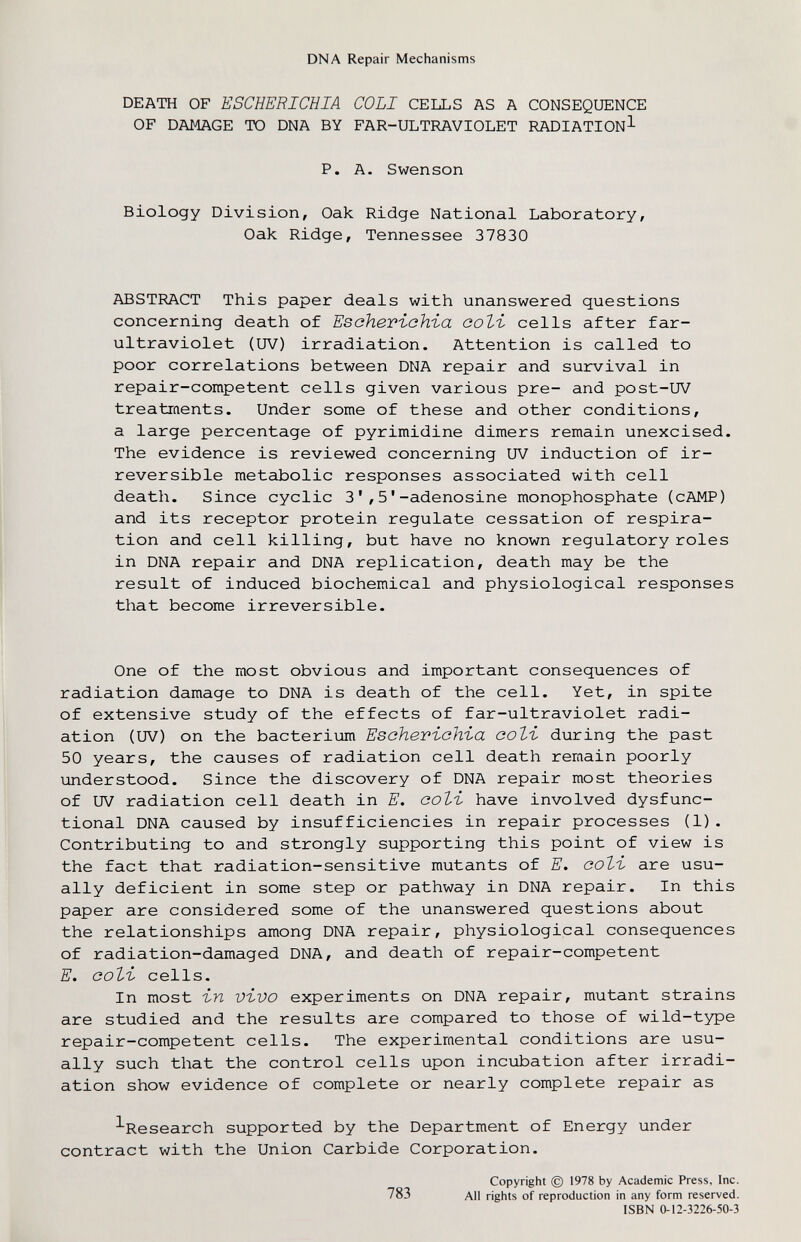DNA Repair Mechanisms DEATH OF ESCHERICHIA COLI CELLS AS A CONSEQUENCE OF DAMAGE TO DNA BY FAR-ULTRAVIOLET RADIATION^ P. A. Swenson Biology Division, Oak Ridge National Laboratory, Oak Ridge, Tennessee 37830 ABSTRACT This paper deals with unanswered questions concerning death of Esoheriohia coti cells after far- ultraviolet (UV) irradiation. Attention is called to poor correlations between DNA repair and survival in repair-competent cells given various pre- and post-UV treatraents. Under some of these and other conditions, a large percentage of pyrimidine dimers remain unexcised. The evidence is reviewed concerning UV induction of ir¬ reversible metabolic responses associated with cell death. Since cyclic 3',5'-adenosine monophosphate (cAMP) and its receptor protein regulate cessation of respira¬ tion and cell killing, but have no known regulatory roles in DNA repair and DNA replication, death may be the result of induced biochemical and physiological responses that become irreversible. One of the most obvious and important consequences of radiation damage to DNA is death of the cell. Yet, in spite of extensive study of the effects of far-ultraviolet radi¬ ation (UV) on the bacterium Esoheviohia coli during the past 50 years, the causes of radiation cell death remain poorly understood. Since the discovery of DNA repair most theories of UV radiation cell death in E. coti have involved dysfunc¬ tional DNA caused by insufficiencies in repair processes (1). Contributing to and strongly supporting this point of view is the fact that radiation-sensitive mutants of E. coti are usu¬ ally deficient in some step or pathway in DNA repair. In this paper are considered some of the unanswered questions about the relationships among DNA repair, physiological consequences of radiation-damaged DNA, and death of repair-competent E. coti cells. In most in vivo experiments on DNA repair, mutant strains are studied and the results are compared to those of wild-type repair-competent cells. The experimental conditions are usu¬ ally such that the control cells upon incubation after irradi¬ ation show evidence of complete or nearly complete repair as ^Research supported by the Department of Energy under contract with the Union Carbide Corporation. Copyright © 1978 by Academic Press, Inc. 783 All rights of reproduction in any form reserved. ISBN 0-12-3226-50-3
