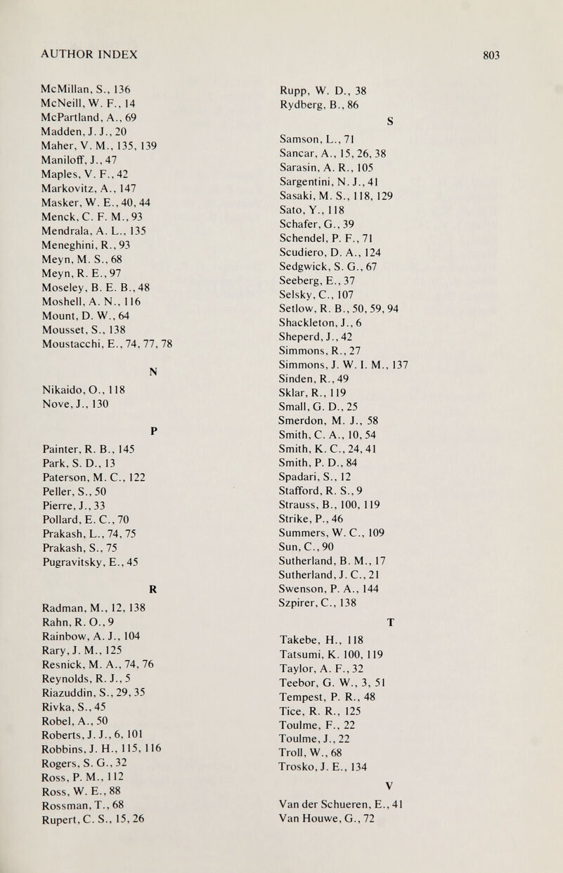 AUTHOR INDEX McMillan, S., 136 McNeill, W. F., 14 McPartland, A., 69 Madden, J. J., 20 Maher, V. M., 135, 139 Maniloff, J., 47 Maples, V. F., 42 Markovitz, A., 147 Masker, W. E., 40, 44 Menck, C. F. M., 93 Mendrala, A. L., 135 Meneghini, R., 93 Meyn, M. S., 68 Meyn, R. E., 97 Moseley, B. E. В., 48 Moshell, A. N., 116 Mount, D. W., 64 Mousset, S., 138 Moustacchi, E., 74, 77, 78 N Nikaido, O., 118 Nove, J., 130 P Painter, R. В., 145 Park, S. D., 13 Paterson, M. C., 122 Peller, S.,50 Pierre, J., 33 Pollard, E.C., 70 Prakash, L., 74, 75 Prakash, S., 75 Pugravitsky, E., 45 R Radman, M., 12, 138 Rahn, R. O., 9 Rainbow, A. J., 104 Rary, J. M., 125 Resnick, M. A., 74, 76 Reynolds, R. J., 5 Riazuddin, S., 29, 35 Rivka, S., 45 Robe!, A., 50 Roberts, J. J., 6, 101 Robbins, J. H., 115, 116 Rogers, S. G., 32 Ross, P. M., 112 Ross, W. E., 88 Rossman, T., 68 Rupert, C. S., 15, 26 Rupp, W. D., 38 Rydberg, В., 86 S Samson, L., 71 Sanear, A., 15, 26, 38 Sarasin, A. R., 105 Sargentini, N. J., 41 Sasaki, M. S., 118, 129 Sato, Y., 118 Schäfer, G., 39 Schendel, P. F., 71 Scudiero, D. A., 124 Sedgwick, S. G., 67 Seeberg, E., 37 Selsky,C., 107 Setlow,R. В., 50, 59, 94 Shackleton, J., 6 Sheperd, J., 42 Simmons, R., 27 Simmons, J. W. I. M., 137 Sinden, R., 49 Sklar, R., 119 Small, G. D.,25 Smerdon, M. J., 58 Smith, C. A., 10, 54 Smith, K. C.,24,41 Smith, P. D., 84 Spadari, S., 12 Stafford, R. S.,9 Strauss, В., 100, 119 Strike, P., 46 Summers, W. C., 109 Sun, C., 90 Sutherland, B. M., 17 Sutherland, J. C., 21 Swenson, P. A., 144 Szpirer, C., 138 T Takebe, H., 118 Tatsumi, K. 100, 119 Taylor, A. F., 32 Teebor, G. W., 3, 51 Tempest, P. R., 48 Tice, R. R., 125 Toulme, F., 22 Toulme, J., 22 Troll, W., 68 Trosko,J. E.,134 V Van der Schueren, E., 41 Van Houwe, G., 72