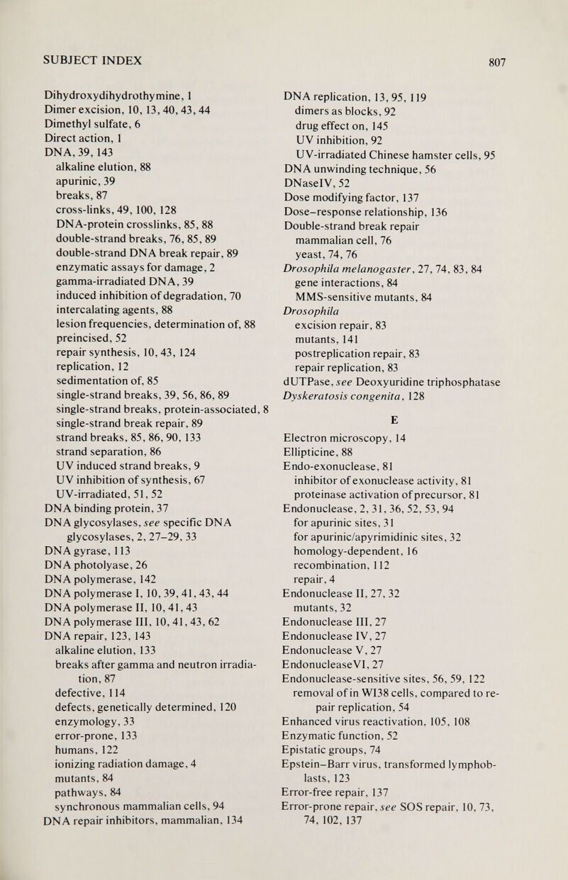 SUBJECT INDEX 807 Dihydroxydihydrothymine, 1 Dimer excision, 10, 13,40,43,44 Dimethyl sulfate, 6 Direct action, 1 DNA, 39,143 alkaline elution, 88 apurinic, 39 breaks, 87 cross-links, 49, 100, 128 DNA-protein crosslinks, 85, 88 double-strand breaks, 76, 85, 89 double-strand DNA break repair, 89 enzymatic assays for damage, 2 gamma-irradiated DNA, 39 induced inhibition of degradation, 70 intercalating agents, 88 lesion frequencies, determination of, 88 preincised, 52 repair synthesis, 10,43, 124 replication, 12 sedimentation of, 85 single-strand breaks, 39, 56, 86, 89 single-strand breaks, protein-associated, 8 single-strand break repair, 89 strand breaks, 85, 86, 90, 133 strand separation, 86 UV induced strand breaks, 9 UV inhibition of synthesis, 67 UV-irradiated, 51, 52 DNA binding protein, 37 DNA glycosylases, see specific DNA glycosylases, 2, 27-29, 33 DNA gyrase, 113 DNA photolyase, 26 DNA polymerase, 142 DNA polymerase I, 10, 39, 41, 43, 44 DNA polymerase II, 10,41,43 DNA polymerase III, 10, 41, 43, 62 DNA repair, 123, 143 alkaline elution, 133 breaks after gamma and neutron irradia¬ tion, 87 defective, 114 defects, genetically determined, 120 enzymology, 33 error-prone, 133 humans, 122 ionizing radiation damage, 4 mutants, 84 pathways, 84 synchronous mammalian cells, 94 DNA repair inhibitors, mammalian, 134 DNA replication, 13, 95, 119 dimers as blocks, 92 drug effect on, 145 UV inhibition, 92 UV-irradiated Chinese hamster cells, 95 DNA unwinding technique, 56 DNaselV, 52 Dose modifying factor, 137 Dose-response relationship, 136 Double-strand break repair mammalian cell, 76 yeast, 74, 76 Drosophila melanogaster, 27, 74, 83, 84 gene interactions, 84 MMS-sensitive mutants, 84 Drosophila excision repair, 83 mutants, 141 postreplication repair, 83 repair replication, 83 dUTPase, Ji-f Deoxyuridine triphosphatase Dyskeratosis congenita, 128 E Electron microscopy, 14 Ellipticine, 88 Endo-exonuclease, 81 inhibitor of exonuclease activity, 81 proteinase activation of precursor, 81 Endonuclease, 2, 31, 36, 52, 53, 94 for apurinic sites, 31 for apurinic/apyrimidinic sites, 32 homology-dependent, 16 recombination, 112 repair, 4 Endonuclease II, 27, 32 mutants, 32 Endonuclease III, 27 Endonuclease IV, 27 Endonuclease V, 27 EndonucleaseVI, 27 Endonuclease-sensitive sites, 56, 59, 122 removal of in WI38 cells, compared to re¬ pair replication, 54 Enhanced virus reactivation, 105, 108 Enzymatic function, 52 Epistatic groups, 74 Epstein-Barr virus, transformed lymphob- lasts, 123 Error-free repair, 137 Error-prone repair, see SOS repair, 10, 73, 74, 102, 137 к