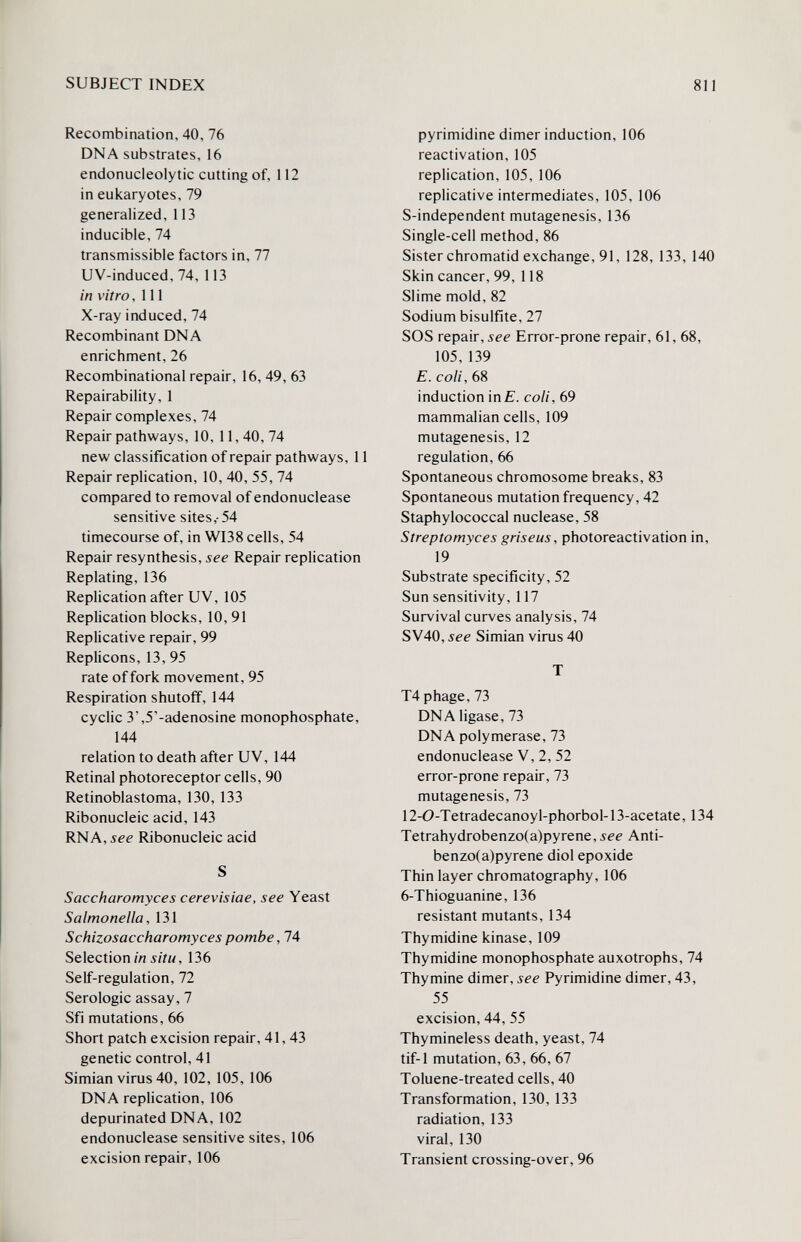 SUBJECT INDEX 811 Recombination, 40, 76 DNA substrates, 16 endonucieolytic cutting of, 112 in eukaryotes, 79 generalized, 113 inducible, 74 transmissible factors in, 77 UV-induced, 74, 113 in vitro ,111 X-ray induced, 74 Recombinant DNA enrichment, 26 Recombinational repair, 16,49, 63 Repairability, 1 Repair complexes, 74 Repair pathways, 10, 11,40,74 new classification of repair pathways, 11 Repair replication, 10, 40, 55, 74 compared to removal of endonuclease sensitive sites,-54 timecourse of, in WI38 cells, 54 Repair resynthesis, see Repair replication Replating, 136 Replication after UV, 105 Replication blocks, 10,91 Replicative repair, 99 Replicons, 13, 95 rate of fork movement, 95 Respirationshutoff, 144 cyclic 3',5'-adenosine monophosphate, 144 relation to death after UV, 144 Retinal photoreceptor cells, 90 Retinoblastoma, 130, 133 Ribonucleic acid, 143 RNA, see Ribonucleic acid S Saccharomyces cerevisiae, see Yeast Salmonella, 131 Schizosaccharomyces pombe, 74 Selection Ш i/íM, 136 Self-regulation, 72 Serologic assay, 7 Sfi mutations, 66 Short patch excision repair, 41,43 genetic control, 41 Simian virus 40, 102, 105, 106 DNA replication, 106 depurinated DNA, 102 endonuclease sensitive sites, 106 excision repair, 106 pyrimidine dimer induction, 106 reactivation, 105 replication, 105, 106 replicative intermediates, 105, 106 5-independent mutagenesis, 136 Single-cell method, 86 Sister chromatid exchange, 91, 128, 133, 140 Skin cancer, 99, 118 Slime mold, 82 Sodium bisulfite, 27 SOS repair, see Error-prone repair, 61, 68, 105,139 E. coli, 68 induction inf. coli, 69 mammalian cells, 109 mutagenesis, 12 regulation, 66 Spontaneous chromosome breaks, 83 Spontaneous mutation frequency, 42 Staphylococcal nuclease, 58 Streptomyces griseus, photoreactivation in, 19 Substrate specificity, 52 Sun sensitivity, 117 Survival curves analysis, 74 SV40, see Simian virus 40 T T4 phage, 73 DNA ligase, 73 DNA polymerase, 73 endonuclease V, 2, 52 error-prone repair, 73 mutagenesis, 73 12-0-Tetradecanoyl-phorbol-13-acetate, 134 Tetrahydrobenzo(a)pyrene,лее Anti- benzo(a)pyrene diol epoxide Thin layer chromatography, 106 6-Thioguanine, 136 resistant mutants, 134 Thymidine kinase, 109 Thymidine monophosphate auxotrophe, 74 Thymine dimer, see Pyrimidine dimer, 43, 55 excision, 44, 55 Thymineless death, yeast, 74 tif-1 mutation, 63, 66, 67 Toluene-treated cells, 40 Transformation, 130, 133 radiation, 133 viral, 130 Transient crossing-over, 96