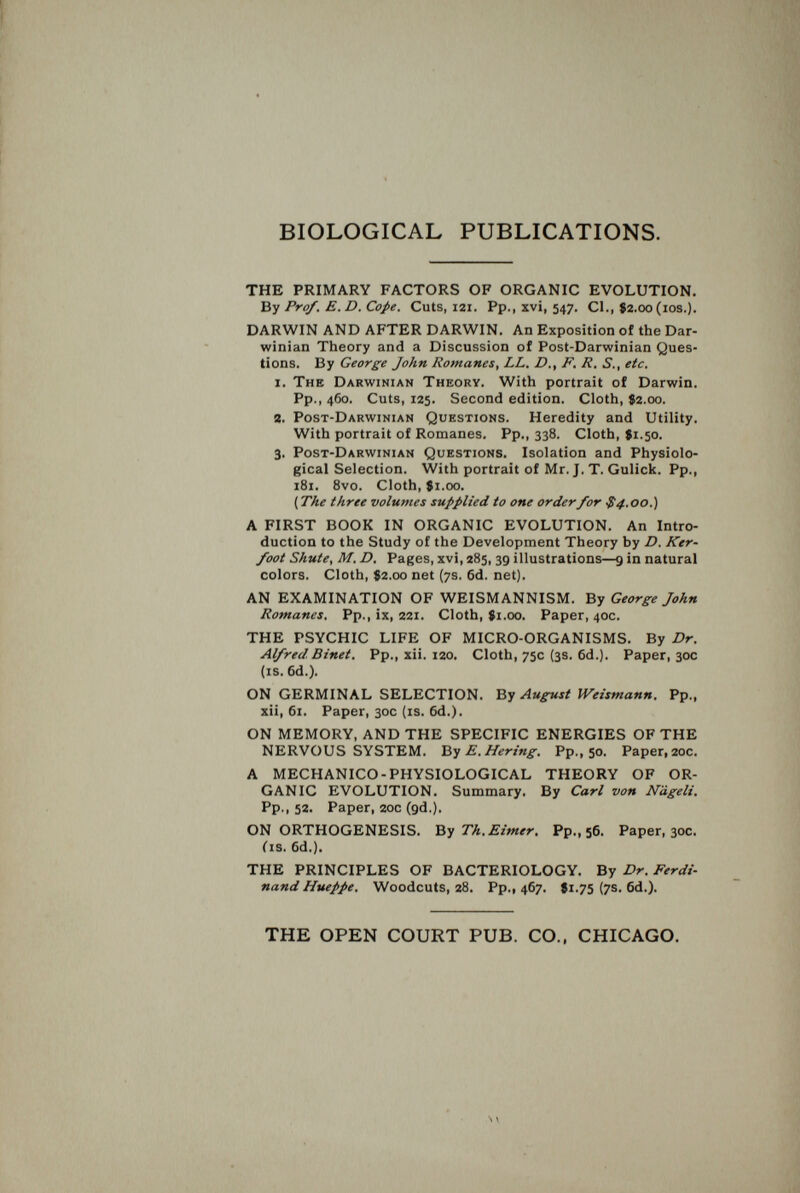 BIOLOGICAL PUBLICATIONS. THE PRIMARY FACTORS OF ORGANIC EVOLUTION. By Prof. E. D. Cope. Cuts, 121. Pp., xvi, 547. CI., S2.00 (los.). DARWIN AND AFTER DARWIN. An Exposition of the Dar¬ winian Theory and a Discussion of Post-Darwinian Ques¬ tions. By George John Romanes, LL. D., F. R, S., etc. i. The Darwinian Theory. With portrait of Darwin. Pp., 460. Cuts, 125. Second edition. Cloth, $2.00. 3. Post-Darwinian Questions. Heredity and Utility. With portrait of Romanes. Pp., 338. Cloth, $1.50. 3, Post-Darwinian Questions. Isolation and Physiolo¬ gical Selection. With portrait of Mr. J. T. Gulick. Pp., 181. 8vo. Cloth, 81.00. ( The three volumes supplied to one order for $4.00.) A FIRST BOOK IN ORGANIC EVOLUTION. An Intro¬ duction to the Study of the Development Theory by D. Ker- foot Shute, M. D. Pages, xvi, 285, 39 illustrations—9 in natural colors. Cloth, 82.00 net (7s. 6d. net). AN EXAMINATION OF WEISMANNISM. By George John Romanes. Pp., ix, 221. Cloth, 81.00. Paper, 40c. THE PSYCHIC LIFE OF MICRO-ORGANISMS. By Dr. Alfred Binet. Pp., xii. 120. Cloth, 75c (3s. 6d.). Paper, 30c (is. 6d.). ON GERMINAL SELECTION. By August Weismann. Pp., xii, 61. Paper, 30c (is. 6d.). ON MEMORY, AND THE SPECIFIC ENERGIES OF THE NERVOUS SYSTEM. E. Hering. Pp., 50. Paper, 20c. A MECHANICO-PHYSIOLOGICAL THEORY OF OR¬ GANIC EVOLUTION. Summary. By Carl von N'dgeli. Pp., 52. Paper, 20c (gd.). ON ORTHOGENESIS. Ът Th. Eimer, Pp., 56. Paper, 30c. Cis. 6d.). THE PRINCIPLES OF BACTERIOLOGY. By Dr. Ferdi¬ nand Hueppe. Woodcuts, 28. Pp., 467. $1.75 {7s. 6d.). THE OPEN COURT PUB. CO., CHICAGO.