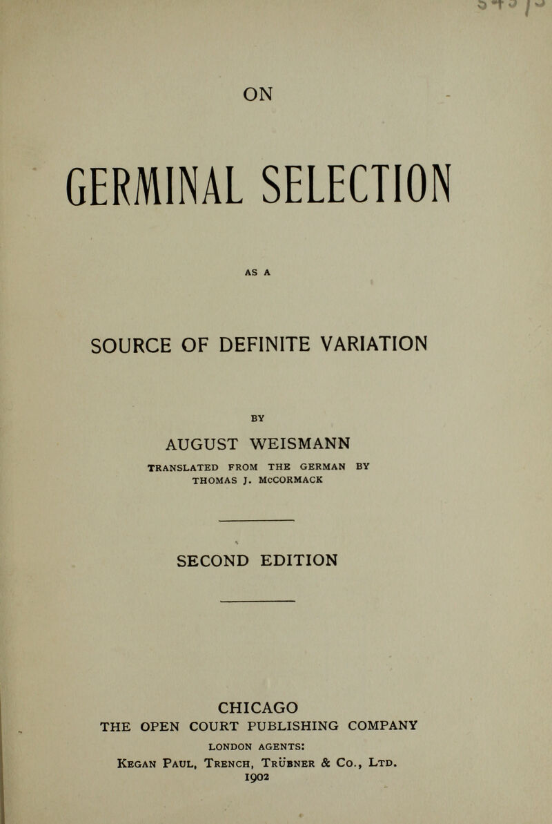 ON GERMINAL SELECTION as a SOURCE OF DEFINITE VARIATION by AUGUST WEISMANN translated from the german by thomas j. mccormack SECOND EDITION CHICAGO THE OPEN COURT PUBLISHING COMPANY london agents: Kegan Paul, Trench, Trübner & Co., Ltd. 1902