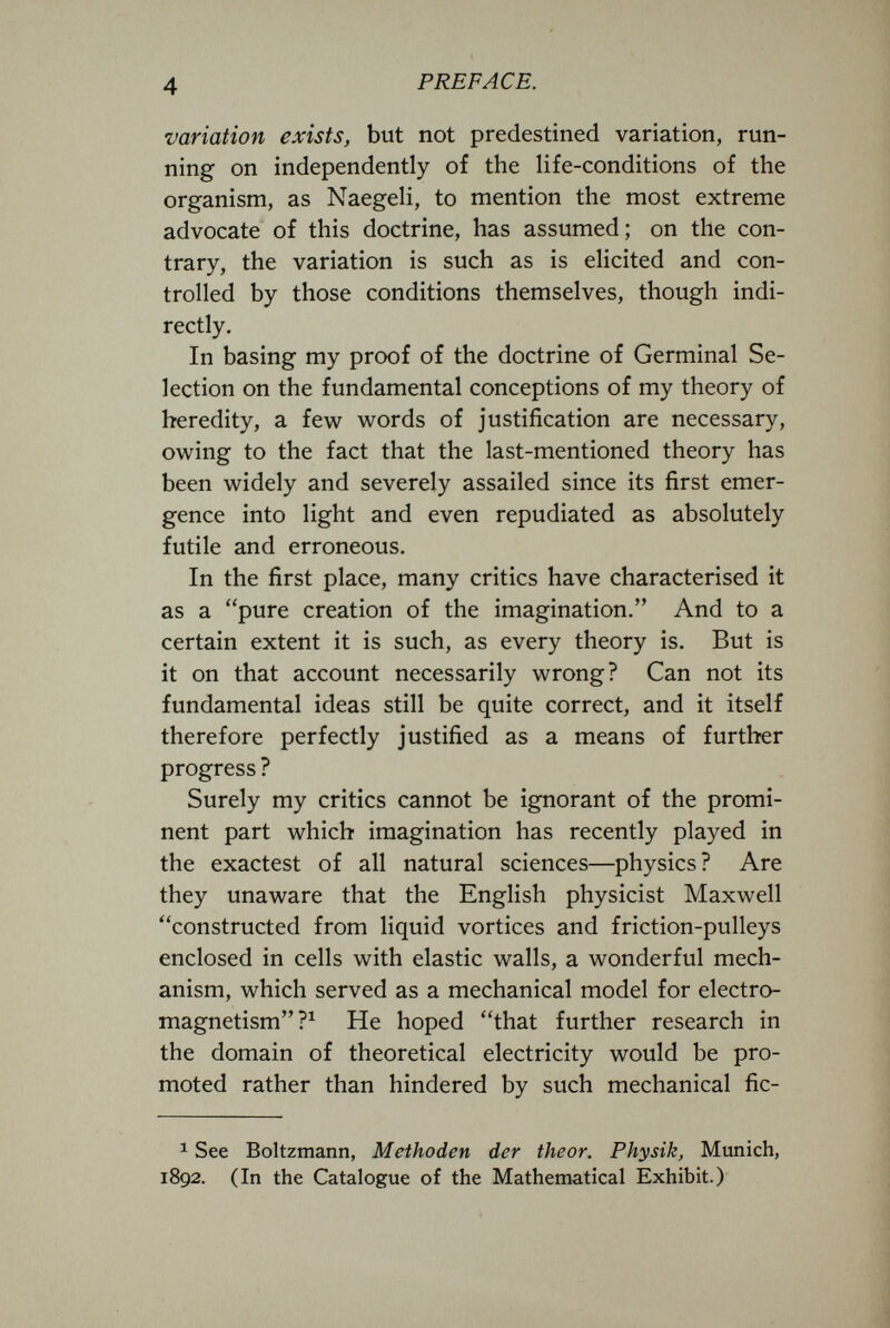 4 PREFACE. variation exists, but not predestined variation, run¬ ning on independently of the life-conditions of the organism, as Naegeli, to mention the most extreme advocate of this doctrine, has assumed; on the con¬ trary, the variation is such as is elicited and con¬ trolled by those conditions themselves, though indi¬ rectly. In basing my proof of the doctrine of Germinal Se¬ lection on the fundamental conceptions of my theory of heredity, a few words of justification are necessary, owing to the fact that the last-mentioned theory has been widely and severely assailed since its first emer¬ gence into light and even repudiated as absolutely futile and erroneous. In the first place, many critics have characterised it as a pure creation of the imagination. And to a certain extent it is such, as every theory is. But is it on that account necessarily wrong? Can not its fundamental ideas still be quite correct, and it itself therefore perfectly justified as a means of further progress ? Surely my critics cannot be ignorant of the promi¬ nent part which imagination has recently played in the exactest of all natural sciences—physics? Are they unaware that the English physicist Maxwell constructed from liquid vortices and friction-pulleys enclosed in cells with elastic walls, a wonderful mech¬ anism, which served as a mechanical model for electro- magnetism ?^ He hoped that further research in the domain of theoretical electricity would be pro¬ moted rather than hindered by such mechanical fic- 1 See Boltzmann, Methoden der theor. Physik, Munich, 1892. (In the Catalogue of the Mathematical Exhibit.)