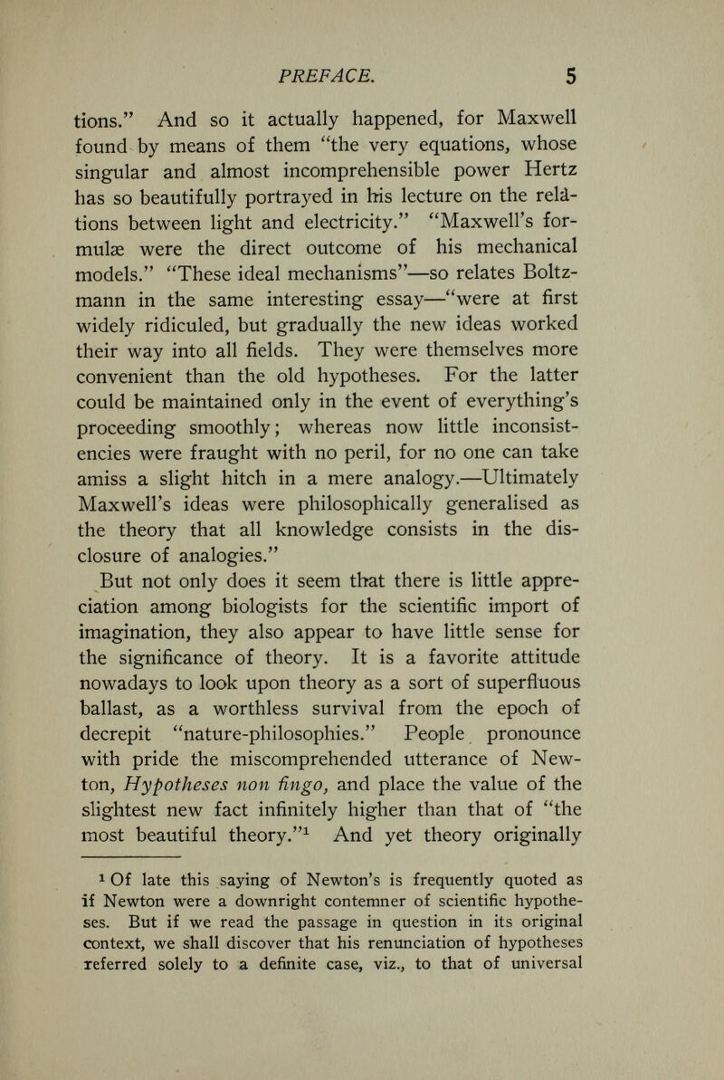 PREFACE. 5 tions. And so it actually happened, for Maxwell found by means of them the very equations, whose singular and almost incomprehensible power Hertz has so beautifully portrayed in his lecture on the relá- tions between light and electricity. Maxwell's for¬ mulae were the direct outcome of his mechanical models. These ideal mechanisms—so relates Boltz- mann in the same interesting essay—were at first widely ridiculed, but gradually the new ideas worked their way into all fields. They were themselves more convenient than the old hypotheses. For the latter could be maintained only in the event of everything's proceeding smoothly; whereas now little inconsist¬ encies were fraught with no peril, for no one can take amiss a slight hitch in a mere analogy.—Ultimately Maxwell's ideas were philosophically generalised as the theory that all knowledge consists in the dis¬ closure of analogies. But not only does it seem that there is little appre¬ ciation among biologists for the scientific import of imagination, they also appear to have little sense for the significance of theory. It is a favorite attitude nowadays to look upon theory as a sort of superfluous ballast, as a worthless survival from the epoch of decrepit nature-philosophies. People pronounce with pride the miscomprehended utterance of New¬ ton, Hypotheses non ñngo, and place the value of the slightest new fact infinitely higher than that of the most beautiful theory.^ And yet theory originally 1 Of late this saying of Newton's is frequently quoted as if Newton were a downright contemner of scientific hypothe¬ ses. But if we read the passage in question in its original context, we shall discover that his renunciation of hypotheses referred solely to a definite case, viz., to that of universal