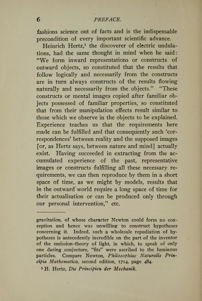 б PREFACE. fashions science out of facts and is the indispensable precondition of every important scientific advance. Heinrich Hertz/ the discoverer of electric undula¬ tions, had the same thought in mind when he said: We form inward representations or constructs of outward objects, so constituted that the results that follow logically and necessarily from the constructs are in turn always constructs of the results flowing naturally and necessarily from the objects. These constructs or mental images copied after familiar ob¬ jects possessed of familiar properties, so constituted that from their manipulation effects result similar to those which we observe in the objects to be explained. Experience teaches us that the requirements here made can be fulfilled and that consequently such 'cor¬ respondences' between reality and the supposed images [or, as Hertz says, between nature and mind] actually exist. Having succeeded in extracting from the ac¬ cumulated experience of the past, representative images or constructs fulfilling all these necessary re¬ quirements, we can then reproduce by them in a short space of time, as we might by models, results that in the outward world require a long space of time for their actualisation or can be produced only through our personal intervention, etc. gravitation, of whose character Newton could form no con¬ ception and hence was unwilling to construct hypotheses concerning it. Indeed, such a wholesale repudiation of hy¬ potheses is antecedently incredible on the part of the inventor of the emission-theory of light, in which, to speak of only one daring conjecture, fits were ascribed to the luminous particles. Compare Newton, Philosophiac Naturalis Prin¬ cipia Mathematica, second edition, 1714, page 484. 1 H. Hertz, Die Principien der Mechanik.