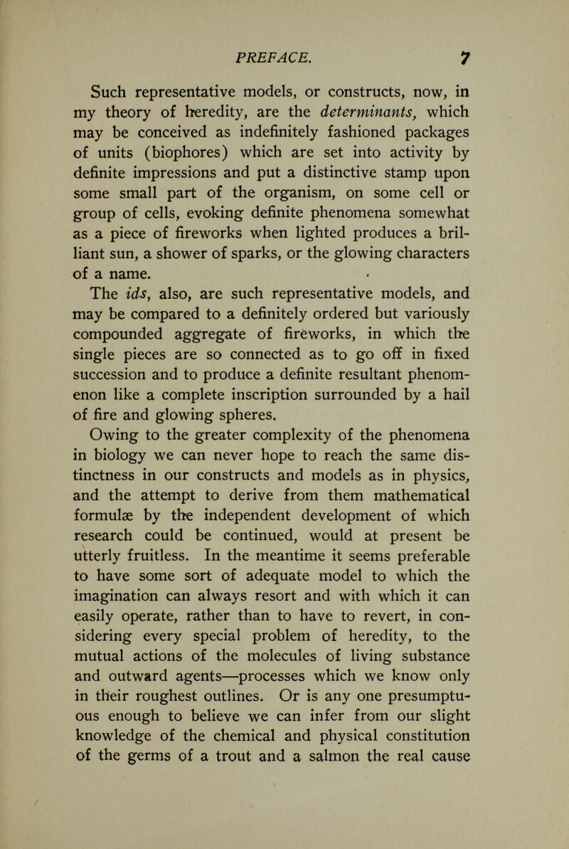 PREFACE. 7 Such representative models, or constructs, now, in my theory of heredity, are the determinants, which may be conceived as indefinitely fashioned packages of units (biophores) which are set into activity by definite impressions and put a distinctive stamp upon some small part of the organism, on some cell or group of cells, evoking definite phenomena somewhat as a piece of fireworks when lighted produces a bril¬ liant sun, a shower of sparks, or the glowing characters of a name. The ids, also, are such representative models, and may be compared to a definitely ordered but variously compounded aggregate of fireworks, in which the single pieces are so connected as to go off in fixed succession and to produce a definite resultant phenom¬ enon like a complete inscription surrounded by a hail of fire and glowing spheres. Owing to the greater complexity of the phenomena in biology we can never hope to reach the same dis¬ tinctness in our constructs and models as in physics, and the attempt to derive from them mathematical formulae by the independent development of which research could be continued, would at present be utterly fruitless. In the meantime it seems preferable to have some sort of adequate model to which the imagination can always resort and with which it can easily operate, rather than to have to revert, in con¬ sidering every special problem of heredity, to the mutual actions of the molecules of living substance and outward agents—processes which we know only in their roughest outlines. Or is any one presumptu¬ ous enough to believe we can infer from our slight knowledge of the chemical and physical constitution of the germs of a trout and a salmon the real cause