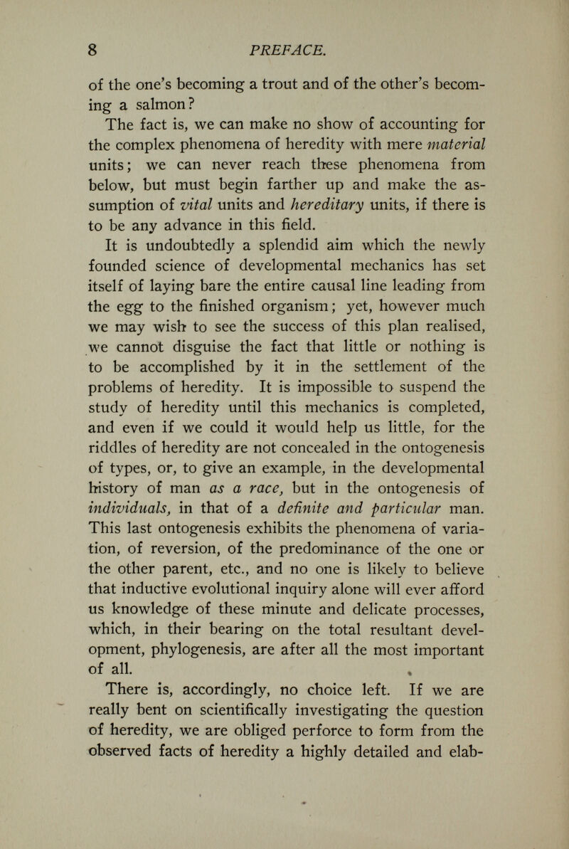 8 PREFACE. of the one's becoming a trout and o£ the other's becom¬ ing a salmon? The fact is, we can make no show of accounting for the complex phenomena of heredity with mere material units; we can never reach these phenomena from below, but must begin farther up and make the as¬ sumption of vital units and hereditary units, if there is to be any advance in this field. It is undoubtedly a splendid aim which the newly founded science of developmental mechanics has set itself of laying bare the entire causal line leading from the egg to the finished organism ; yet, however much we may wish to see the success of this plan realised, we cannot disguise the fact that little or nothing is to be accomplished by it in the settlement of the problems of heredity. It is impossible to suspend the study of heredity until this mechanics is completed, and even if we could it would help us little, for the riddles of heredity are not concealed in the ontogenesis of types, or, to give an example, in the developmental history of man as a race, but in the ontogenesis of individuals, in that of a definite and particular man. This last ontogenesis exhibits the phenomena of varia¬ tion, of reversion, of the predominance of the one or the other parent, etc., and no one is likely to believe that inductive evolutional inquiry alone will ever afford us knowledge of these minute and delicate processes, which, in their bearing on the total resultant devel¬ opment, phylogenesis, are after all the most important of all. There is, accordingly, no choice left. If we are really bent on scientifically investigating the question of heredity, we are obliged perforce to form from the observed facts of heredity a highly detailed and elab-