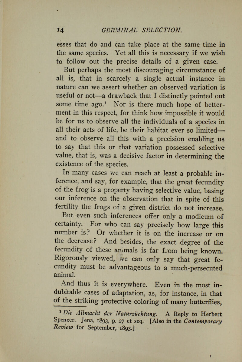 14 GERMINAL SELECTION. esses that do and can take place at the same time in the same species. Yet all this is necessary if we wish to follow out the precise details of a given case. But perhaps the most discouraging circumstance of all is, that in scarcely a single actual instance in nature can we assert whether an observed variation is useful or not—a drawback that I distinctly pointed out some time ago.^ Nor is there much hope of better¬ ment in this respect, for think how impossible it would be for us to observe all the individuals of a species in all their acts of life, be their habitat ever so limited— and to observe all this with a precision enabling us to say that this or that variation possessed selective value, that is, was a decisive factor in determining the existence of the species. In many cases we can reach at least a probable in¬ ference, and say, for example, that the great fecundity of the frog is a property having selective value, basing our inference on the observation that in spite of this fertility the frogs of a given district do not increase. But even such inferences offer only a modicum of certainty. For who can say precisely how large this number is? Or whether it is on the increase or on the decrease? And besides, the exact degree of the fecundity of these animals is far L'om being known. Rigorously viewed, vve can only say that great fe¬ cundity must be advantageous to a much-persecuted animal. And thus it is everywhere. Even in the most in¬ dubitable cases of adaptation, as, for instance, in that of the striking protective coloring of many butterflies, Die Allmacht der Natursüchtung. A Reply to Herbert Spencer. Jena, 1893, p. 27 et seq. [Also in the Contemporary Review for September, 1893.]