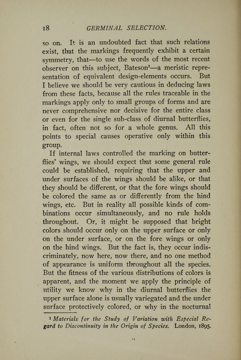 i8 GERMINAL SELECTION. so on. It is an undoubted fact that such relations exist, that the markings frequently exhibit a certain symmetry, that—to use the words of the most recent observer on this subject, Bateson^—a meristic repre¬ sentation of equivalent design-elements occurs. But I believe we should be very cautious in deducing laws from these facts, because all the rules traceable in the markings apply only to small groups of forms and are never comprehensive nor decisive for the entire class or even for the single sub-class of diurnal butterflies, in fact, often not so for a whole genus. All this points to special causes operative only within this group. If internal laws controlled the marking on butter¬ flies' wings, we should expect that some general rule could be established, requiring that the upper and under surfaces of the wings should be alike, or that they should be different, or that the fore wings should be colored the same as or differently from the hind wings, etc. But in reality all possible kinds of com¬ binations occur simultaneously, and no rule holds throughout. Or, it might be supposed that bright colors should occur only on the upper surface or only on the under surface, or on the fore wings or only on the hind wings. But the fact is, they occur indis¬ criminately, now here, now there, and no one method of appearance is uniform throughout all the species. But the fitness of the various distributions of colors is apparent, and the moment we apply the principle of utility we know why in the diurnal butterflies the upper surface alone is usually variegated and the under surface protectively colored, or why in the nocturnal 1 Materials for the Study of Variation with Especial Re¬ gard to Discontinuity in the Origin of Species. London, 1895.