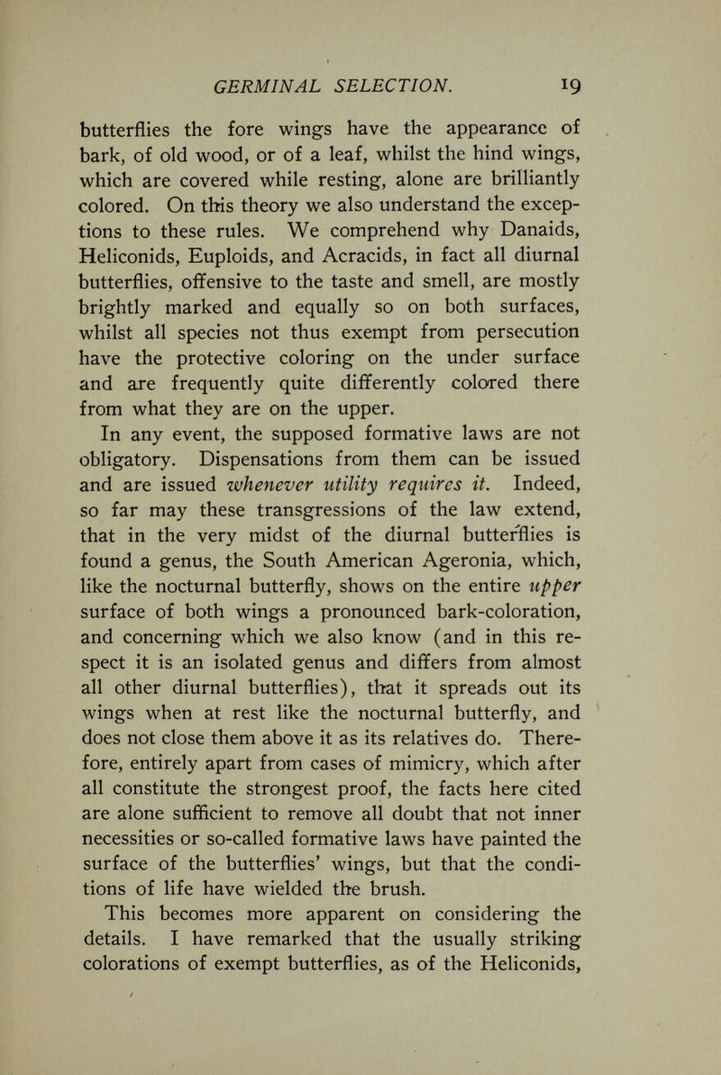 GERMINAL SELECTION. 19 butterflies the fore wings have the appearance of bark, of old wood, or of a leaf, whilst the hind wings, which are covered while resting, alone are brilliantly colored. On this theory we also understand the excep¬ tions to these rules. We comprehend why Danaids, Heliconids, Euploids, and Acracids, in fact all diurnal butterflies, offensive to the taste and smell, are mostly brightly marked and equally so on both surfaces, whilst all species not thus exempt from persecution have the protective coloring on the under surface and are frequently quite differently colored there from what they are on the upper. In any event, the supposed formative laws are not obligatory. Dispensations from them can be issued and are issued whenever utility requires it. Indeed, so far may these transgressions of the law extend, that in the very midst of the diurnal butterflies is found a genus, the South American Ageronia, which, like the nocturnal butterfly, shows on the entire upper surface of both wings a pronounced bark-coloration, and concerning which we also know (and in this re¬ spect it is an isolated genus and differs from almost all other diurnal butterflies), that it spreads out its wings when at rest like the nocturnal butterfly, and does not close them above it as its relatives do. There¬ fore, entirely apart from cases of mimicry, which after all constitute the strongest proof, the facts here cited are alone sufficient to remove all doubt that not inner necessities or so-called formative laws have painted the surface of the butterflies' wings, but that the condi¬ tions of life have wielded the brush. This becomes more apparent on considering the details. I have remarked that the usually striking colorations of exempt butterflies, as of the Heliconids,
