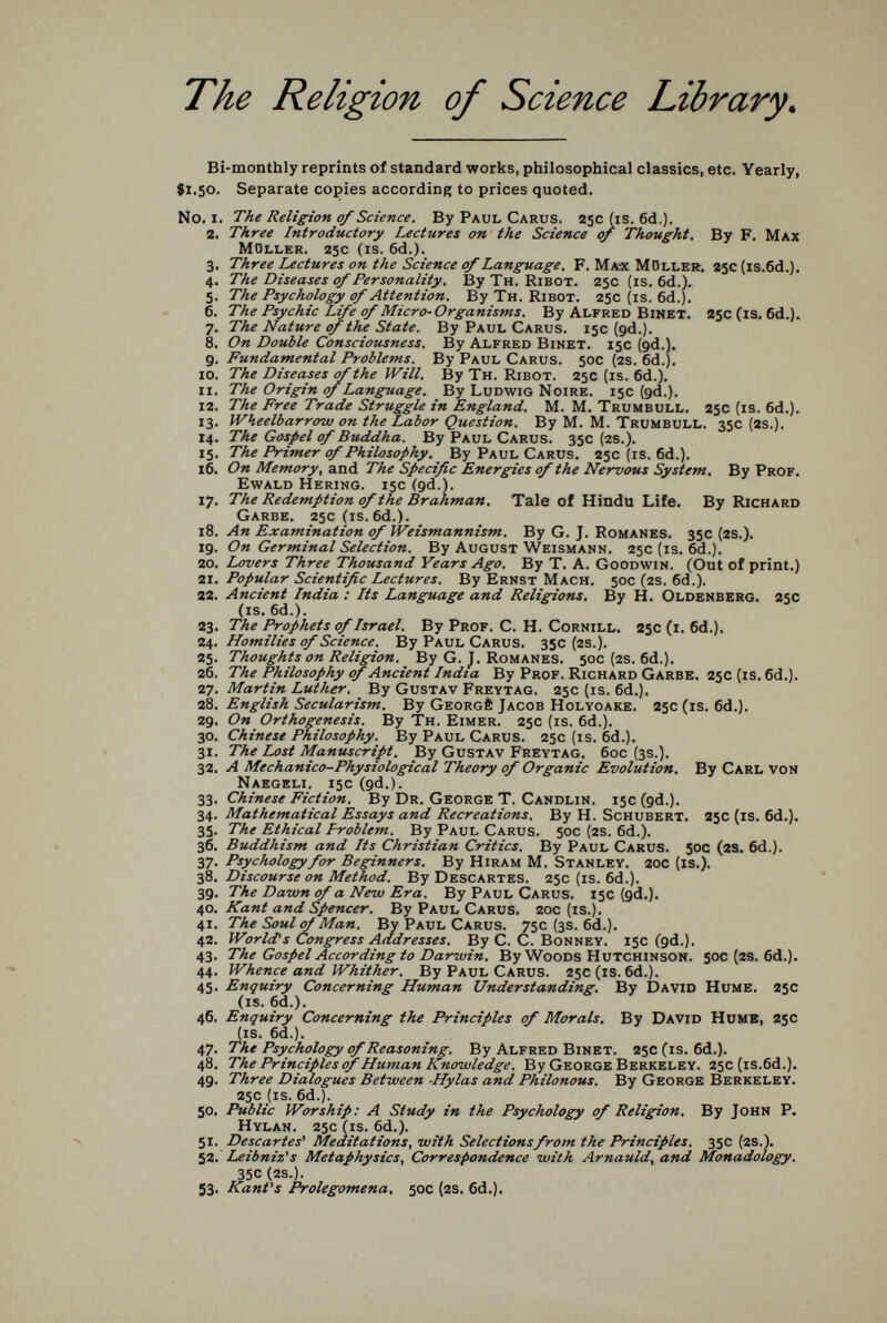 The Religion of Science Library^ Bi-monthly reprints of standard works, philosophical classics, etc. Yearly, 91.50. Separate copies according to prices quoted, N0.1. The Religion of Science. By Paul Carus. 25c (is. 6d.). 2. Three Introductory Lectures on the Science of Thought. By F. Max moller. 25c (is. 6d.). 3. Three Lectures on the Science of Language. F. Ma-x Möller, 250 [is.6d.). 4. The Diseases of Personality. ВуТн. ribot. 25c (is. 6d.). 5. The Psychology of Attention. By Тн. Ribot. 25c (is. 6d.). 6. The Psychic Life of Micro-Organisms. By Alfred ВшЕТ. S5c(is. 6d,). 7. The Nature of the State. By Paul Carus. 15c (gd.). 8. On Double Consciousness. By Alfred Binet. 15c (gd.). g. Fundamental Problems. By Paul Carus. 50c (2S. 6d.). 10. The Diseases of the Will. By Тн. Ribot. 25c (is. 6d.). 11. The Origin of Language. By Ludwig Noire. 15c (gd.). 12. The Free Trade Struggle in England. М. M. Trumbull. 250 (is. 6d.). 13. Wheelbarrow on the Labor Question. By M. M. Trumbull. 35c (2S.). 14. The Gospel of Buddha. By Paul Carus. 35c (2S.). 15. The Primer of Philosophy. By Paul Carus. 25c (is. 6d.). 16. On Memory, and The Specific Energies of the Nervous System. By Prof. Ewald Hering. 15c (gd.). 17. The Redemption of the Brahman. Tale of Hindu Life. By Richard Garbe. 25c(is. 6d.). 18. An Examination of Weismannism. By G. J. Romanes. 35c (2S.). ig. On Germinal Selection. By August Weismann. 25c (is. 6d.). 20. Lovers Three Thousand Years Ago, By T. A. Goodwin. (Out of print.) 1\. Popular Scientific Lectures. By Ernst Mach. 50c (2S. 6d.). 22. Ancient India : Its Language and Religions. By H. Oldenberg. 25c (is. 6d.). 23. The Prophets of Israel. By Prof. C. H. Cornill, 25c (i. 6d.). Ц. Homilies of Science. By Paul Carus. 350(25.). 25. Thoughts on Religion. By G. J. Romanes. 50c (2S. 6d.). 26. The Philosophy of Ancient India By Prof. Richard Garbe, 25c (is. 6d.). 27. Martin Luther. By Gustav Freytag. 25c (is. 6d.). 28. English Secularism. By Georg® Jacob Holyoake. 25c (is. 6d.). 2g. On Orthogenesis. By Тн. Eimer. 25c (is. 6d.). 30. Chinese Philosophy. By Paul Carus. 25c (is. 6d.). 31. The Lost Manuscript, By Gustav Freytag. бос (3s.). 32. A Mechanico-Physiological Theory of Organic Evolution, By Carl von Naegeli. 15c (gd.). 33. Chinese Fiction. By Dr. George T. Candlin. 15c (gd.). 34. Mathematical Essays and Recreations. By H. Schubert. 2sc (is. Gd.]. 35. The Ethical problem. By Paul Carus. 50c (2s. 6d.). 36. Buddhism and Its Christian Critics. By Paul Carus. 50c (2S. 6d.). 37. Psychology for Beginners. By Hiram M. Stanley. 20c (is.). Discourse on Method. By Descartes. 25c (is. 6d.). зд. The Dawn of a New Era. By Paul Carus. 13c (gd,). 40. Kant and Spencer, By Paul Carus. 20c (is.). 41. The Soul^ Man. By Paul Carus. 75c (3s. 6d.). 42. World's Congress Addresses. By C. C. Bonney. 15c (gd.). 43. The Gospel According to Darwin. By Woods Hutchinson. 50C (2S. 6d.). 44. Whence and Whither. By Paul Carus. 25c (is. 6d.). 45. Enquiry Concerning Human Understanding, By David Hume. 25c (is. 6d.). 46. Enquiry Concerning the Principles of Morals, By David Hume, 25c (is. 6d.). 47. The Psychology of Reasoning. By Alfred Binet. 250(18. 6d.). 48. The Principles of Hum.an Knowledge. By George Berkeley. 25c (is.öd.). 4g. Three Dialogues Between -Hylas and Philonous. By George Berkeley. 25c (is. 6d.). 50, Public Worship: A Study in the Psychology of Religion, By John P. Hylan. 25c (is. 6d.). > 51. Descartes' Meditations, with Selections from the Principles. 35c (2S.). 52. Leibniz's Metaphysics, Correspondence with Arnauld, and Monadology. 35c (2s.). 53. Kant's Prolegomena, 50c (2S. 6d.).