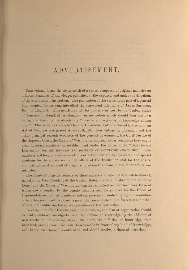el ADVERTISEMENT, This volume forms the seventeenth of a series, composed of original memoirs on different branches of knowledge, published at the expense, and under the direction, of the Smithsonian Institution. The publication of this series forms part of a general plan adopted for carrying into effect the benevolent intentions of James Smithsok, Esq., of England. This gentleman left his property in trust to the United States of America, to found, at Washington, an institution which should bear his own name, and have for its objects the increase and diffusion of knowledge among men. This trust was accepted by the Government of the United States, and an Act of Congress was passed August 10, 1846, constituting the President and the other principal executive officers of the general government, the Chief J astice of the Supreme Court, the Mayor of Washington, and such other persons as they might elect honorary members, an establishment under the name of the Smithsonian Institution for the increase and diffusion of knowledge among men. The members and honorary members of this establishment are to hold stated and special meetings for the supervision of the affairs of the Institution, and for the advice and instruction of a Board of Eegents, to whom the financial and other affairs are intrusted. The Board of Regents consists of three members ex officio of the establishment, namely, the Vice-President of the United States, the Chief Justice of the Supreme Court, and the Mayor of Washington, together with twelve other members, three of whom are appointed by the Senate from its own body, three by the House of Eepresentatives from its members, and six persons appointed by a joint resolution of both houses. To this Board is given the power of electing a Secretary and other officers, for conducting the active operations of the Institution. To carry into effect the purposes of the testator, the plan of organization should evidently embrace two objects: one, the increase of knowledge by the addition of new truths to the existing stock; the other, the diffusion of knowledge, thus increased, among men. No restriction is made in favor of any kind of knowledge ; and, hence, each branch is entitled to, and should receive, a share of attention.