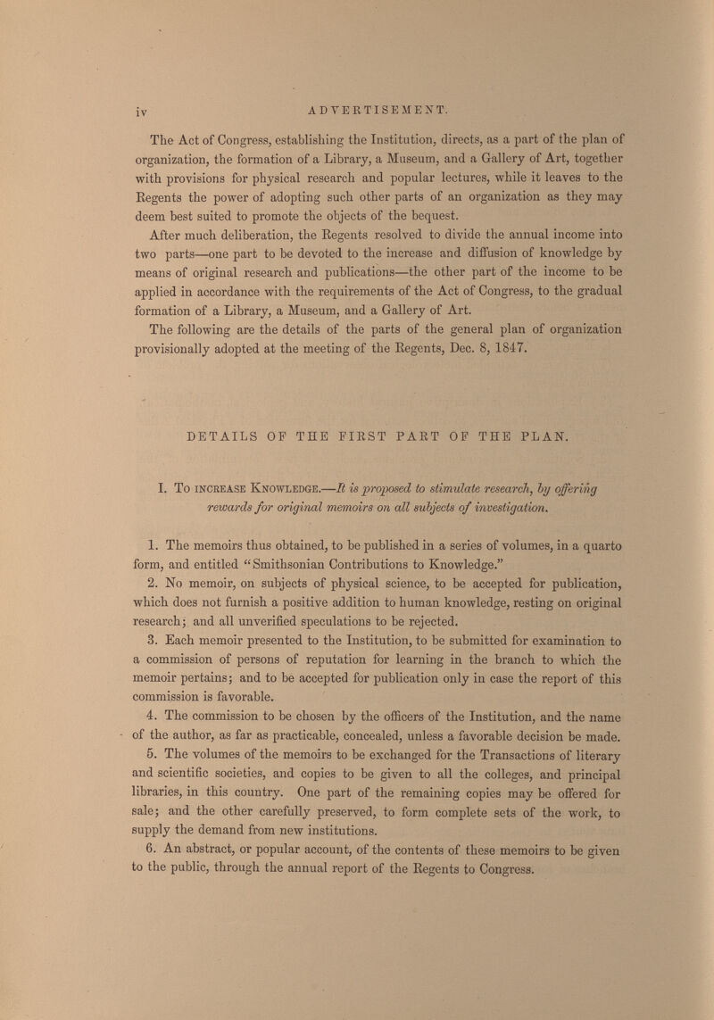 iv ADVERTISEMENT. The Act of Congress, establishing the Institution, directs, as a part of the plan of organization, the formation of a Library, a Museum, and a Gallery of Art, together with provisions for physical research and popular lectures, while it leaves to the Regents the power of adopting such other parts of an organization as they may deem best suited to promote the objects of the bequest. After much deliberation, the Regents resolved to divide the annual income into two parts—one part to be devoted to the increase and diffusion of knowledge by means of original research and publications—the other part of the income to be applied in accordance with the requirements of the Act of Congress, to the gradual formation of a Library, a Museum, and a Gallery of Art. The following are the details of the parts of the general plan of organization provisionally adopted at the meeting of the Regents, Dec. 8, 1847. DETAILS OP THE FIKST PAET OP THE PLAN. I. To increase Knowledge.—It is proposed to stimulate research, by offering rewards for original memoirs on all subjects of investigation. 1. The memoirs thus obtained, to be published in a series of volumes, in a quarto form, and entitled Smithsonian Contributions to Knowledge. 2. No memoir, on subjects of physical science, to be accepted for publication, which does not furnish a positive addition to human knowledge, resting on original research; and all unverified speculations to be rejected. 3. Each memoir presented to the Institution, to be submitted for examination to a commission of persons of reputation for learning in the branch to which the memoir pertains; and to bè accepted for publication only in case the report of this commission is favorable. 4. The commission to be chosen by the officers of the Institution, and the name of the author, as far as practicable, concealed, unless a favorable decision be made. 5. The volumes of the memoirs to be exchanged for the Transactions of literary and scientific societies, and copies to be given to all the colleges, and principal libraries, in this country. One part of the remaining copies may be offered for sale; and the other carefully preserved, to form complete sets of the work, to supply the demand from new institutions. 6. An abstract, or popular account, of the contents of these memoirs to be given to the public, through the annual report of the Regents to Congress.
