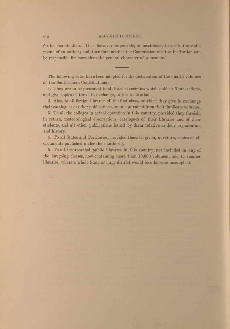 viii AD VBETISBMBNT. for its examination. It is however impossible, in most cases, to verify the state¬ ments of an author; and, therefore, neither the Commission nor the Institution can be responsible for more than the general character of a memoir. The following rules have been adopted for the distribution of the quarto л'о1ите8 of the Smithsonian Contributions;— 1. They are to be presented to all learned societies which publish Transactions, and give copies of these, in exchange, to the Institution. 2. Also, to all foreign libraries of the first class, provided they give in exchange their catalogues or other publications, or an equivalent from their duplicate volumes. 3. To all the colleges in actual operation in this country, provided they furnish, in return, meteorological observations, catalogues of their libraries and of their students, and all other publications issued by them relative to their organization and history. 4. To all States and Territories, provided there be given, in return, copies of all documents published under their authority. 5. To all incorporated public libraries in this country, not included in any of the foregoing classes, now containing more than 10,000 volumes ; and to smaller libraries, where a whole State or large district would be otherwise unsupplied.