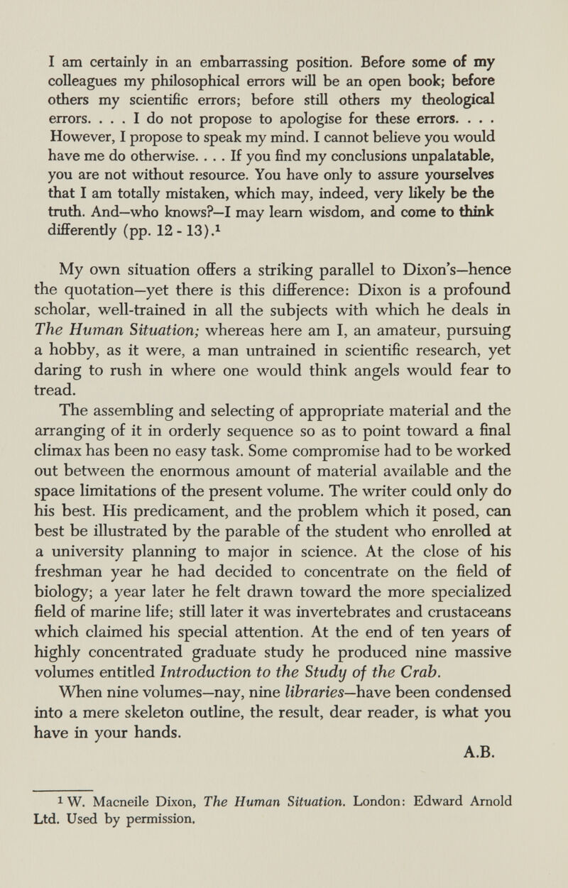 I am certainly in an embarrassing position. Before some of my colleagues my philosophical errors will be an open book; before others my scientific errors; before still others my theological errors. ... I do not propose to apologise for these errors. . . . However, I propose to speak my mind. I cannot believe you would have me do otherwise. ... If you find my conclusions impalatable, you are not without resource. You have only to assure yourselves that I am totally mistaken, which may, indeed, very likely be the truth. And—who knows?—I may learn wisdom, and come to think differently (pp. 12- 13).^ My ow^n situation offers a striking parallel to Dixon's—hence the quotation—yet there is this difference: Dixon is a profound scholar, well-trained in all the subjects with which he deals in The Human Situation; whereas here am I, an amateur, pursuing a hobby, as it were, a man untrained in scientific research, yet daring to rush in where one would think angels would fear to tread. The assembling and selecting of appropriate material and the arranging of it in orderly sequence so as to point toward a final climax has been no easy task. Some compromise had to be worked out between the enormous amount of material available and the space limitations of the present volume. The writer could only do his best. His predicament, and the problem which it posed, can best be illustrated by the parable of the student who enrolled at a university planning to major in science. At the close of his freshman year he had decided to concentrate on the field of biology; a year later he felt drawn toward the more specialized field of marine life; still later it was invertebrates and crustaceans which claimed his special attention. At the end of ten years of highly concentrated graduate study he produced nine massive volumes entitled Introduction to the Study of the Crab. When nine volumes—nay, nine libraries—have been condensed into a mere skeleton outline, the result, dear reader, is what you have in your hands. A.B. 1 W. Macneile Dixon, The Human Situation. London: Edward Arnold Ltd. Used by permission.