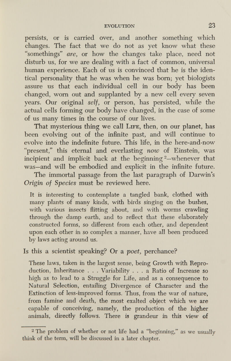 evolution 23 persists, or is carried over, and another something which changes. The fact that we do not as yet know what these somethings are, or how the changes take place, need not disturb us, for we are deahng with a fact of common, universal human experience. Each of us is convinced that he is the iden¬ tical personality that he was when he was bom; yet biologists assure us that each individual cell in our body has been changed, worn out and supplanted by a new cell every seven years. Our original self, or person, has persisted, while the actual cells forming our body have changed, in the case of some of us many times in the course of our lives. That mysterious thing we call Life, then, on our planet, has been evolving out of the infinite past, and will continue to evolve into the indefinite future. This life, in the here-and-now present, this eternal and everlasting now of Einstein, was incipient and implicit back at the beginning whenever that was—and will be embodied and explicit in the infinite future. The immortal passage from the last paragraph of Darwin's Origin of Species must be reviewed here. It is interesting to contemplate a tangled bank, clothed with many plants of many kinds, with birds singing on the bushes, with various insects flitting about, and with worms crawling through the damp earth, and to reflect that these elaborately constructed forms, so difí^erent from each other, and dependent upon each other in so complex a manner, have all been produced by laws acting around us. Is this a scientist speaking? Or a poet, perchance? These laws, taken in the largest sense, being Growth with Repro¬ duction, Inheritance . . . Variability ... a Ratio of Increase so high as to lead to a Struggle for Life, and as a consequence to Natural Selection, entailing Divergence of Character and the Extinction of less-improved forms. Thus, from the war of nature, from famine and death, the most exalted object which we are capable of conceiving, namely, the production of the higher animals, directly follows. There is grandeur in this view of 2 The problem of whether or not life had a beginning, as we usually think of the term, will be discussed in a later chapter.