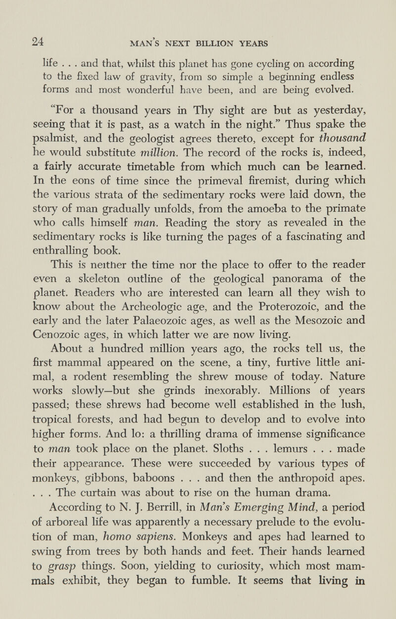 24 man's next billion years life . . . and that, whilst this planet has gone cycling on according to the fixed law of gravity, from so simple a beginning endless forms and most wonderful have been, and are being evolved. For a thousand years in Thy sight are but as yesterday, seeing that it is past, as a watch in the night. Thus spake the psalmist, and the geologist agrees thereto, except for thousand he would substitute million. The record of the rocks is, indeed, a fairly accurate timetable from which much can be learned. In the eons of time since the primeval firemist, during which the various strata of the sedimentary rocks were laid down, the story of man gradually unfolds, from the amoeba to the primate who calls himself man. Reading the story as revealed in the sedimentary rocks is like turning the pages of a fascinating and enthralling book. This is neither the time nor the place to offer to the reader even a skeleton outline of the geological panorama of the planet. Readers who are interested can learn all they wish to know about the Archeologie age, and the Proterozoic, and the early and the later Palaeozoic ages, as well as the Mesozoic and Cenozoic ages, in which latter we are now living. About a hundred million years ago, the rocks tell us, the first mammal appeared on the scene, a tiny, furtive little ani¬ mal, a rodent resembling the shrew mouse of today. Nature works slowly—but she grinds inexorably. Millions of years passed; these shrews had become well established in the lush, tropical forests, and had begun to develop and to evolve into higher forms. And lo: a thrilling drama of immense significance to man took place on the planet. Sloths . . . lemurs . . . made their appearance. These were succeeded by various types of monkeys, gibbons, baboons . . . and then the anthropoid apes. . . . The curtain was about to rise on the human drama. According to N. J. Berrill, in Mans Emerging Mind, a period of arboreal life was apparently a necessary prelude to the evolu¬ tion of man, homo sapiens. Monkeys and apes had learned to swing from trees by both hands and feet. Their hands learned to grasp things. Soon, yielding to curiosity, which most mam¬ mals exhibit, they began to fumble. It seems that living in