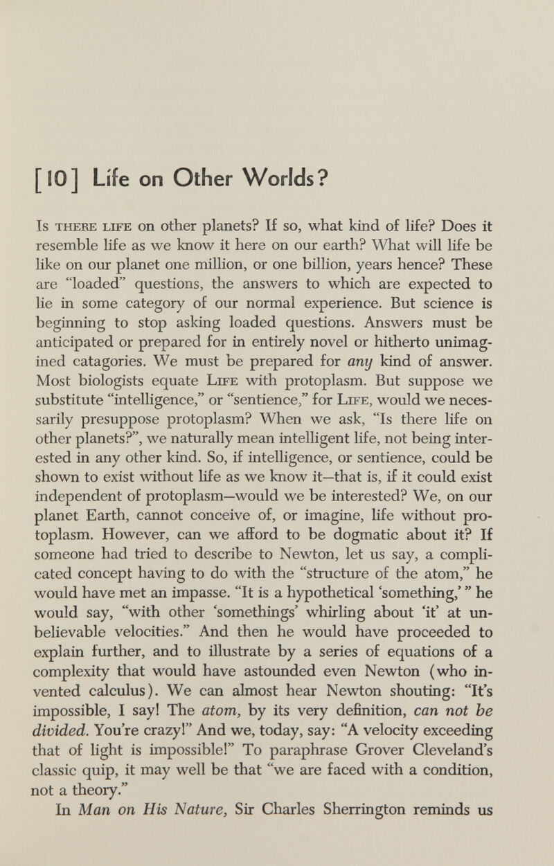 [IO] Life on Other Worlds? Is there LIFE ОП Other planets? If so, what kind of Hfe? Does it resemble life as we know it here on our earth? What will life be like on our planet one million, or one billion, years hence? These are loaded questions, the answers to which are expected to lie in some category of our normal experience. But science is beginning to stop asking loaded questions. Answers must be anticipated or prepared for in entirely novel or hitherto unimag- ined catagories. We must be prepared for any kind of answer. Most biologists equate Life with protoplasm. But suppose we substitute intelligence, or sentience, for Life, would we neces¬ sarily presuppose protoplasm? When we ask, Is there life on other planets?, we naturally mean intelligent life, not being inter¬ ested in any other kind. So, if intelligence, or sentience, could be shown to exist without life as we know it—that is, if it could exist independent of protoplasm—would we be interested? We, on our planet Earth, cannot conceive of, or imagine, life without pro¬ toplasm. However, can we afford to be dogmatic about it? If someone had tried to describe to Newton, let us say, a compli¬ cated concept having to do with the structure of the atom, he would have met an impasse. It is a hypothetical 'something,'  he would say, with other 'somethings' whirling about 'it' at un¬ believable velocities. And then he would have proceeded to explain further, and to illustrate by a series of equations of a complexity that would have astounded even Newton (who in¬ vented calculus). We can almost hear Newton shouting: It's impossible, I say! The atom, by its very definition, can not be divided. You're crazyl And we, today, say: A velocity exceeding that of light is impossible! To paraphrase Grover Cleveland's classic quip, it may well be that we are faced with a condition, not a theory. In Man on His Nature, Sir Charles Sherrington reminds us