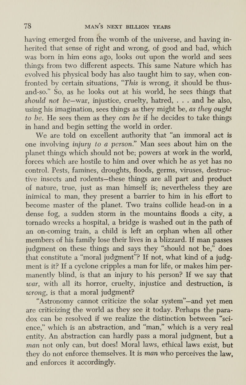 78 man's next billion years having emerged from the womb of the universe, and having in¬ herited that sense of right and wrong, of good and bad, which was bom in him eons ago, looks out upon the world and sees things from two different aspects. This same Nature which has evolved his physical body has also taught him to say, when con¬ fronted by certain situations, This is wrong, it should be thus- and-so. So, as he looks out at his world, he sees things that should not be—war, injustice, cruelty, hatred, . . . and he also, using his imagination, sees things as they might be, as they ought to he. He sees them as they can he if he decides to take things in hand and begin setting the world in order. We are told on excellent authority that an immoral act is one involving injury to a person Man sees about him on the planet things which should not be; powers at work in the world, forces which are hostile to him and over which he as yet has no control. Pests, famines, droughts, floods, germs, viruses, destruc¬ tive insects and rodents—these things are all part and product of nature, true, just as man himself is; nevertheless they are inimical to man, they present a barrier to him in his effort to become master of the planet. Two trains collide head-on in a dense fog, a sudden storm in the mountains floods a city, a tornado wrecks a hospital, a bridge is washed out in the path of an on-coming train, a child is left an orphan when all other members of his family lose their lives in a blizzard. If man passes judgment on these things and says they should not be, does that constitute a moral judgment? If not, what kind of a judg¬ ment is it? If a cyclone cripples a man for life, or makes him per¬ manently blind, is that an injury to his person? If we say that war, with all its horror, cruelty, injustice and destruction, is wrong, is that a moral judgment? Astronomy cannot criticize the solar system—and yet men are criticizing the world as they see it today. Perhaps the para¬ dox can be resolved if we realize the distinction between sci¬ ence, which is an abstraction, and man, which is a very real entity. An abstraction can hardly pass a moral judgment, but a man not only can, but does! Moral laws, ethical laws exist, but they do not enforce themselves. It is man who perceives the law, and enforces it accordingly.