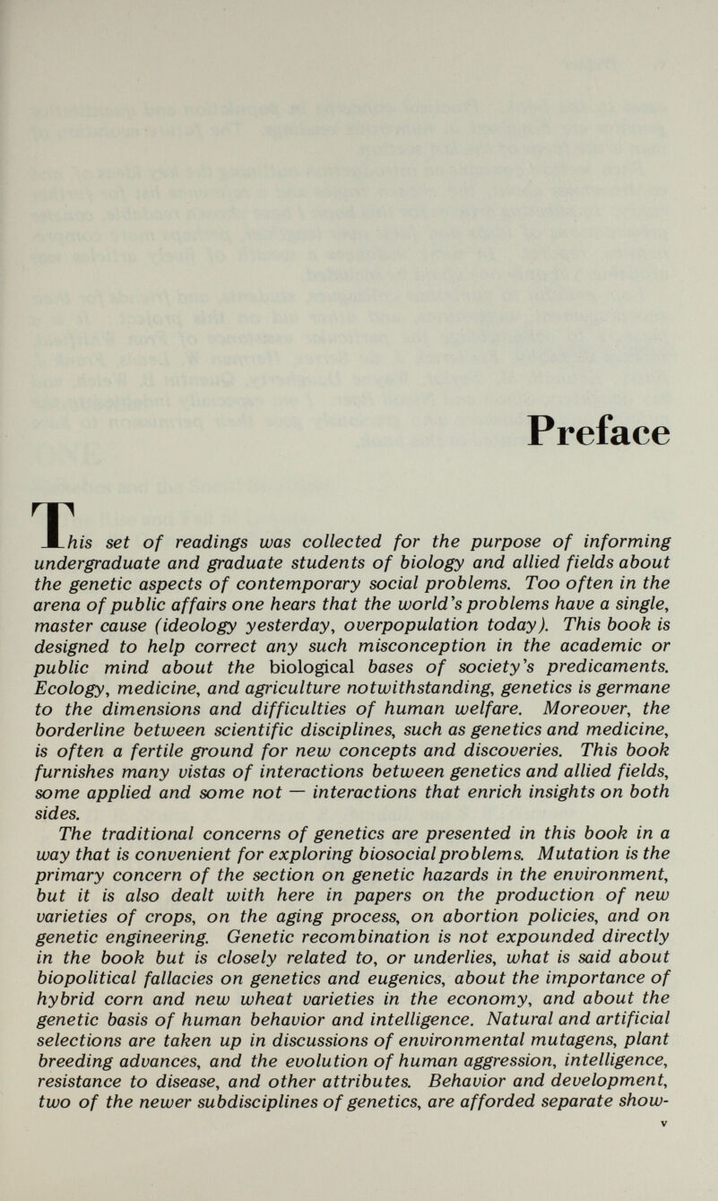 Preface т Ж.Ш8 set of readings was collected for the purpose of informing undergraduate and graduate students of biology and allied fields about the genetic aspects of contemporary social problems. Too often in the arena of public affairs one hears that the world's problems have a single^ master cause (ideology yesterday, overpopulation today). This book is designed to help correct any such misconception in the academic or public mind about the biological bases of society's predicaments. Ecology, medicine, and agriculture notwithstanding, genetics is germane to the dimensions and difficulties of human welfare. Moreover, the borderline between scientific disciplines, such as genetics and medicine, is often a fertile ground for new concepts and discoveries. This book furnishes many vistas of interactions between genetics and allied fields, some applied and some not — interactions that enrich insights on both sides. The traditional concerns of genetics are presented in this book in a way that is convenient for exploring biosocial problems. Mutation is the primary concern of the section on genetic hazards in the environment, but it is also dealt with here in papers on the production of new varieties of crops, on the aging process, on abortion policies, and on genetic engineering. Genetic recombination is not expounded directly in the book but is closely related to, or underlies, what is said about biopolitical fallacies on genetics and eugenics, about the importance of hybrid corn and new wheat varieties in the economy, and about the genetic basis of human behavior and intelligence. Natural and artificial selections are taken up in discussions of environmental mutagens, plant breeding advances, and the evolution of human aggression, intelligence, resistance to disease, and other attributes. Behavior and development, two of the newer subdisciplines of genetics, are afforded separate show-