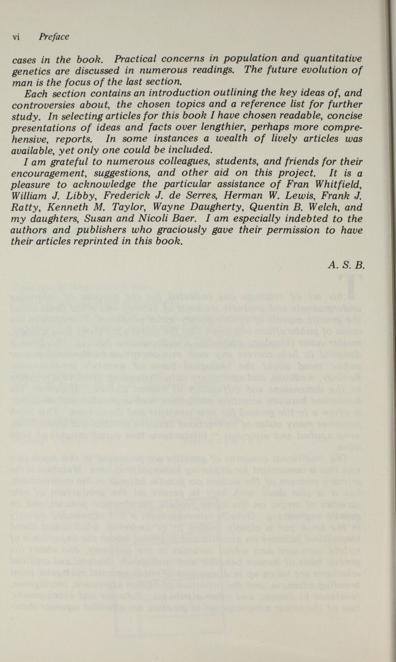 vi Preface cases in the book. Practical concerns in population and quantitative genetics are discussed in numerous readings. The future evolution of man is the focus of the last section. Each section contains an introduction outlining the key ideas of, and controversies about, the chosen topics and a reference list for further study. In selecting articles for this book I have chosen readable, concise presentations of ideas and facts over lengthier, perhaps more compre¬ hensive, reports. In some instances a wealth of lively articles was available, yet only one could be included. I am grateful to numerous colleagues, students, and friends for their encouragement, suggestions, and other aid on this project. It is a pleasure to acknowledge the particular assistance of Fran Whitfield, William J. Libby, Frederick J. de Serres, Herman W. Lewis, Frank J. Ratty, Kenneth M. Taylor, Wayne Daugherty, Quentin В. Welch, and my daughters, Susan and Nicoli Baer. I am especially indebted to the authors and publishers who graciously gave their permission to have their articles reprinted in this book. A. S. B.