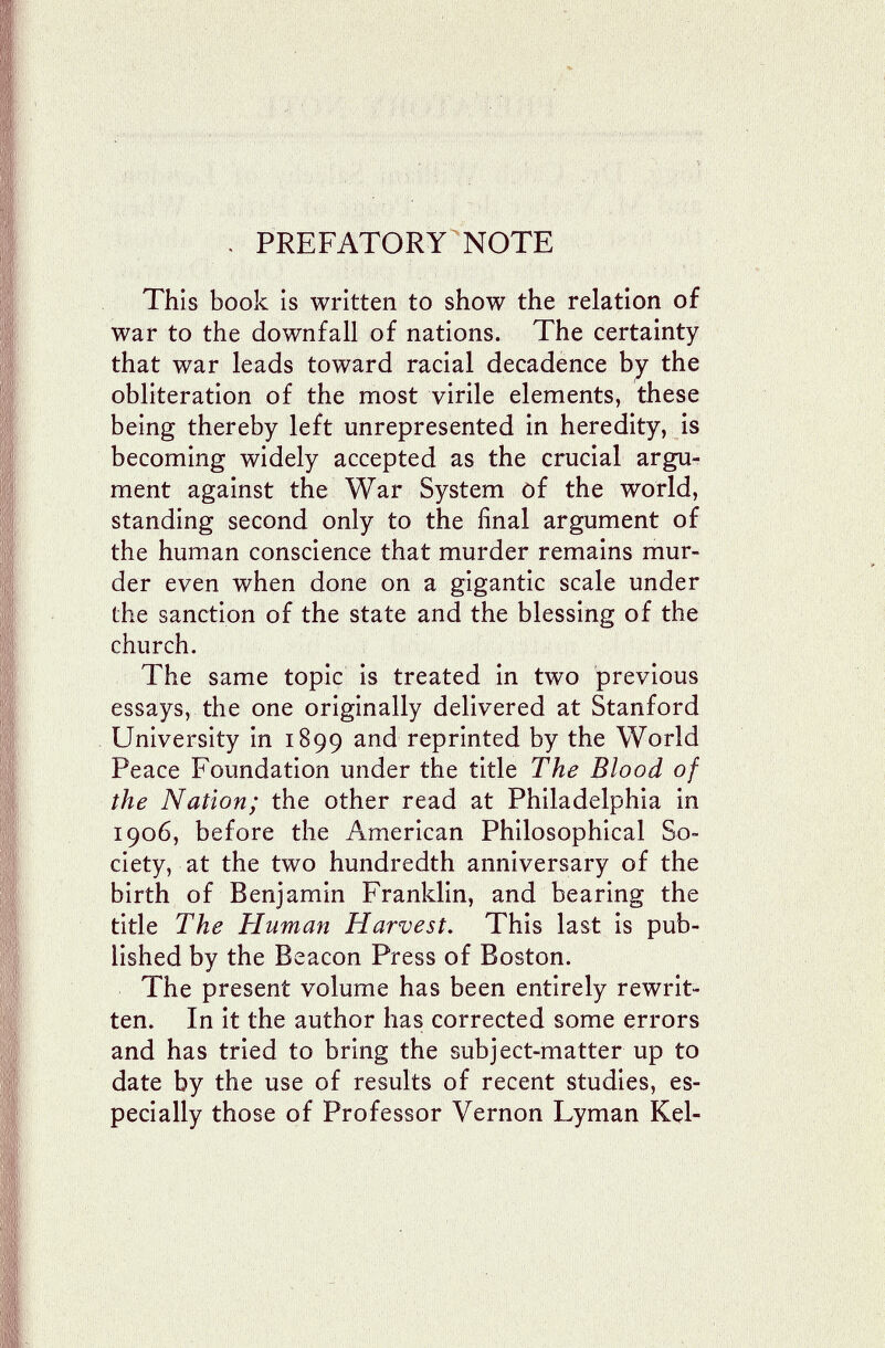 л \ PREFATORY NOTE This book is written to show the relation of war to the downfall of nations. The certainty that war leads toward racial decadence the obliteration of the most virile elements, these being thereby left unrepresented in heredity, is becoming widely accepted as the crucial argu¬ ment against the War System of the world, standing second only to the final argument of the human conscience that murder remains mur¬ der even when done on a gigantic scale under the sanction of the state and the blessing of the church. The same topic is treated in two previous essays, the one originally delivered at Stanford University in 1899 and reprinted by the World Peace Foundation under the title The Blood of the Nation; the other read at Philadelphia in 1906, before the American Philosophical So¬ ciety, at the two hundredth anniversary of the birth of Benjamin Franklin, and bearing the title The Human Harvest. This last is pub¬ lished by the Beacon Press of Boston. The present volume has been entirely rewrit¬ ten. In it the author has corrected some errors and has tried to bring the subject-matter up to date by the use of results of recent studies, es¬ pecially those of Professor Vernon Lyman Kel-