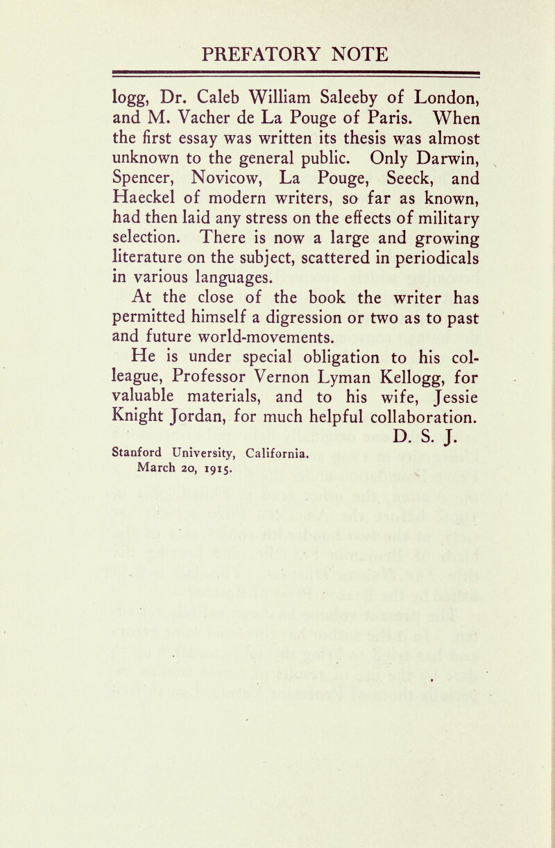 PREFATORY NOTE logg, Dr. Caleb William Saleeby of London, and M. Vacher de La Pouge of Paris. When the first essay was written its thesis was almost unknown to the general public. Only Darwin, Spencer, Novicow, La Pouge, Seeck, and Haeckel of modern writers, so far as known, had then laid any stress on the effects of military selection. There is now a large and growing literature on the subject, scattered in periodicals in various languages. At the close of the book the writer has permitted himself a digression or two as to past and future world-movements. He is under special obligation to his col¬ league, Professor Vernon Lyman Kellogg, for valuable materials, and to his wife, Jessie Knight Jordan, for much helpful collaboration. D. S. J. Stanford University, California. March го, 1915.