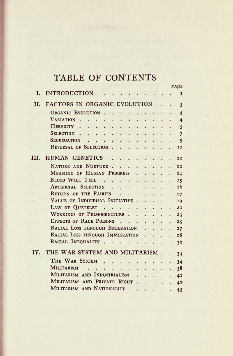 TABLE OF CONTENTS page I. INTRODUCTION  i II. FACTORS IN ORGANIC EVOLUTION . . 3 Organic Evolution  3 Variation ¿ . 4 Heredity . . * í ....... . 5 Selection  7 Segregation . . ^ ^ . . . . . . . 9 Reversal of Selection . . . . . . . . 10 III. HUMAN GENETICS . , . ... . . 12 Nature and Nurture ........ 12 Meaning of Human Progress . .... 14 Blood Will Tell . . . . . . . . . 15 Artificial Selection . . . . . ... 16 Return of the Fairies .17 Value of Individual Initiative . . . . . 19 Law of Quetelet 22 v70rkings of Primogeniture . . . . . .23 Effects of Race Poisons 25 Racial Loss through Emigration ... . 27 Racial Loss through Immigration . . . . 28 Racial Inequality .  .32 IV. THE WAR SYSTEM AND MILITARISM . . 34 The War System  34 Militarism ........... 38 Militarism and Industrialism . . . . .41 Militarism and Private Right . . . . . 42 Militarism and Nationality . . . . . , 45