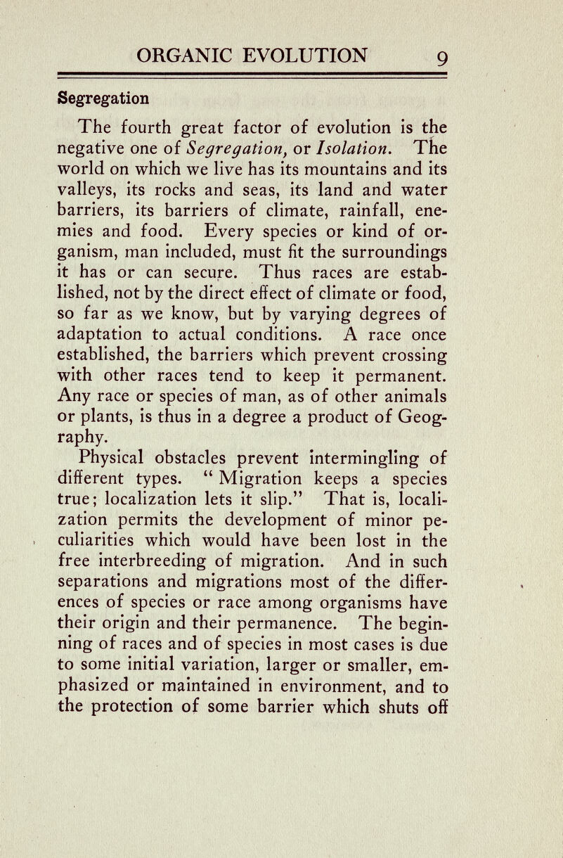 ■V •) ORGANIC EVOLUTION g Segregation The fourth great factor of evolution is the negative one of Segregation, or Isolation, The world on which we live has its mountains and its valleys, its rocks and seas, its land and water barriers, its barriers of climate, rainfall, ene¬ mies and food. Every species or kind of or¬ ganism, man included, must fit the surroundings it has or can secure. Thus races are estab¬ lished, not by the direct effect of climate or food, so far as we know, but by varying degrees of adaptation to actual conditions. A race once established, the barriers which prevent crossing with other races tend to keep it permanent. Any race or species of man, as of other animals or plants, is thus in a degree a product of Geog¬ raphy. Physical obstacles prevent intermingling of different types.  Migration keeps a species true; localization lets it slip. That is, locali¬ zation permits the development of minor pe¬ culiarities which would have been lost in the free interbreeding of migration. And in such separations and migrations most of the differ¬ ences of species or race among organisms have their origin and their permanence. The begin¬ ning of races and of species in most cases is due to some initial variation, larger or smaller, em¬ phasized or maintained in environment, and to the protection of some barrier which shuts off