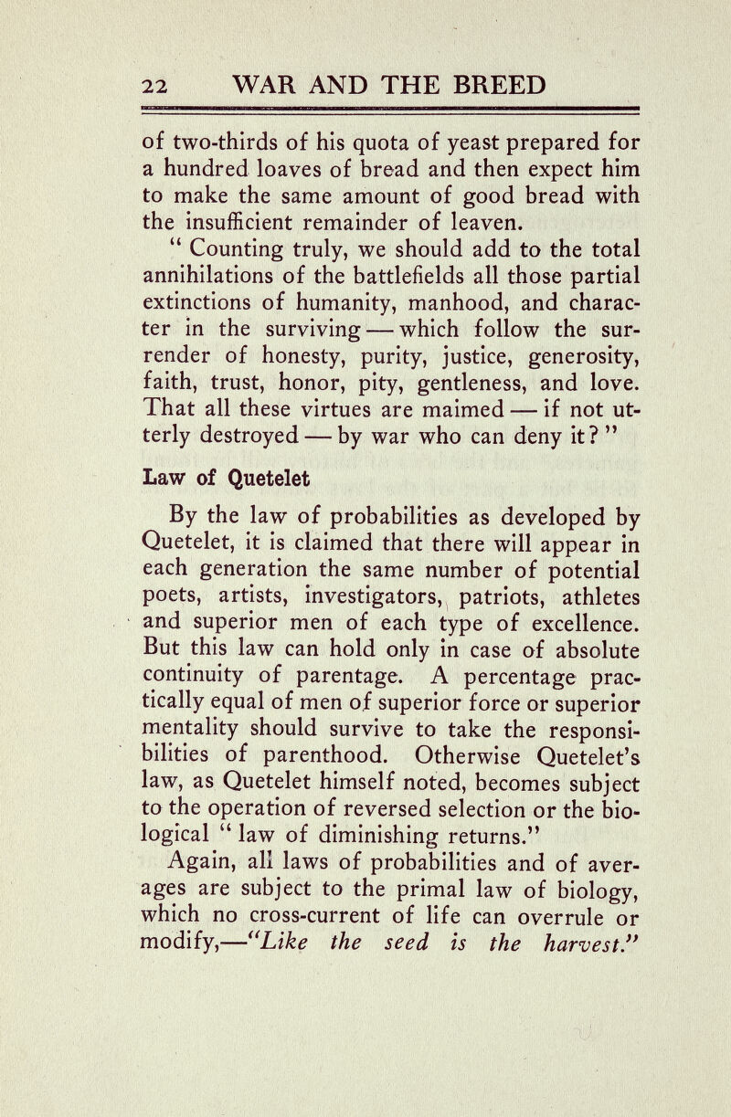 22 WAR AND THE BREED of two-thirds of his quota of yeast prepared for a hundred loaves of bread and then expect him to make the same amount of good bread with the insufficient remainder of leaven. Counting truly, we should add to the total annihilations of the battlefields all those partial extinctions of humanity, manhood, and charac¬ ter in the surviving — which follow the sur¬ render of honesty, purity, justice, generosity, faith, trust, honor, pity, gentleness, and love. That all these virtues are maimed — if not ut¬ terly destroyed — by war who can deny it?  Law of Quetelet By the law of probabilities as developed by Quetelet, it is claimed that there will appear in each generation the same number of potential poets, artists, investigators,^ patriots, athletes and superior men of each type of excellence. But this law can hold only in case of absolute continuity of parentage. A percentage prac¬ tically equal of men of superior force or superior mentality should survive to take the responsi¬ bilities of parenthood. Otherwise Quetelet's law, as Quetelet himself noted, becomes subject to the operation of reversed selection or the bio¬ logical  law of diminishing returns. Again, all laws of probabilities and of aver¬ ages are subject to the primal law of biology, which no cross-current of life can overrule or modify,—^^Like the seed is the harvest'*