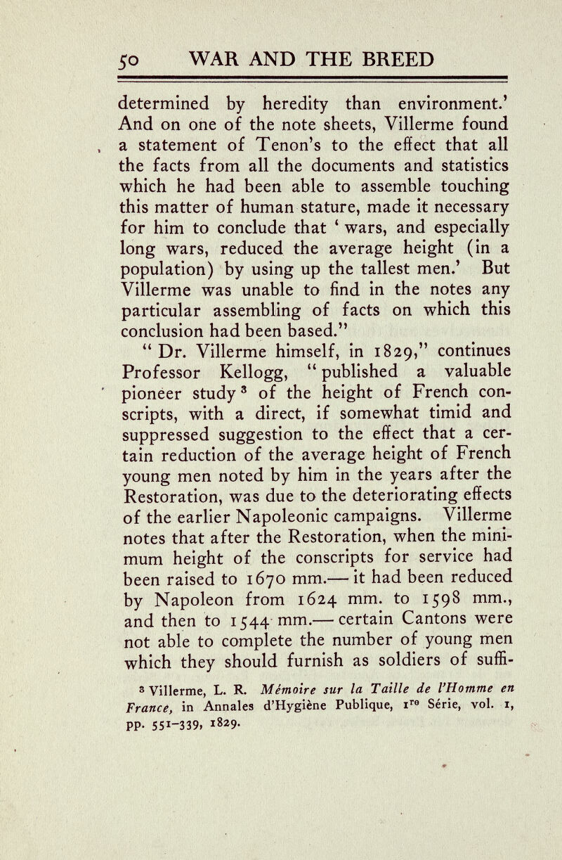 so WAR AND THE BREED determined by heredity than environment.' And on one of the note sheets, Villerme found a statement of Tenon's to the effect that all the facts from all the documents and statistics which he had been able to assemble touching this matter of human stature, made it necessary for him to conclude that * wars, and especially long wars, reduced the average height (in a population) by using up the tallest men.' But Villerme was unable to find in the notes any particular assembling of facts on which this conclusion had been based. Dr. Villerme himself, in 1829, continues Professor Kellogg,  published a valuable pioneer study ® of the height of French con¬ scripts, with a direct, if somewhat timid and suppressed suggestion to the effect that a cer¬ tain reduction of the average height of French young men noted by him in the years after the Restoration, was due to the deteriorating effects of the earlier Napoleonic campaigns. Villerme notes that after the Restoration, when the mini¬ mum height of the conscripts for service had been raised to 1670 mm.— it had been reduced by Napoleon from 1624 mm. to 1598 mm., and then to 1544 mm.— certain Cantons were not able to complete the number of young men which they should furnish as soldiers of suffi- 3 Villerme, L. R. Mémoire sur la Taille de l'Homme en France, in Annales d'Hygiène Publique, Série, vol. i, pp. 551-339» 1829.