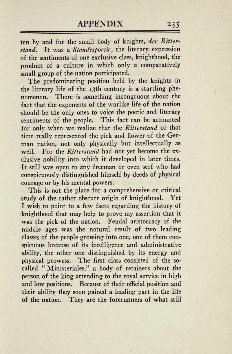 APPENDIX 255 ten by and for the small body of knights, der Ritter- stand. It was a Standespoesie^ the literary expression of the sentiments of one exclusive class, knighthood, the product of a culture in which only a comparatively small group of the nation participated. The predominating position held by the knights in the literary life of the 13th century is a startling phe¬ nomenon. There is something incongruous about the fact that the exponents of the warlike life of the nation should be the only ones to voice the poetic and literary sentiments of the people. This fact can be accounted for only when we realize that the Ritterstand of that time really represented the pick and flower of the Ger¬ man nation, not only physically but intellectually as well. For the Ritt erstand had not yet become the ex¬ clusive nobility into which it developed in later times. It still was open to any freeman or even serf who had conspicuously distinguished himself by deeds of physical courage or by his mental powers. This is not the place for a comprehensive or critical study of the rather obscure origin of knighthood. Yet I wish to point to a few facts regarding the history of knighthood that may help to prove my assertion that it was the pick of the nation. Feudal aristocracy of the middle ages was the natural result of two leading classes of the people growing into one, one of them con¬ spicuous because of its intelligence and administrative ability, the other one distinguished by its energy and physical prowess. The first class consisted of the so- called  Ministeriales, a body of retainers about the person of the king attending to the royal service in high and low positions. Because of their official position and their ability they soon gained a leading part in the life of the nation. They are the forerunners of what still